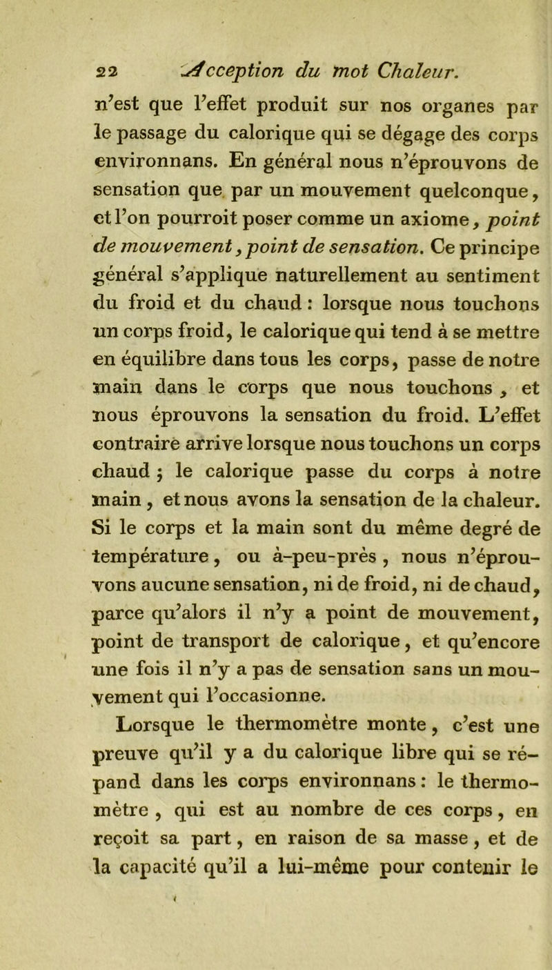 522 u4cception du mot Chaleur. n’est que l’effet produit sur nos organes par le passage du calorique qui se dégage des corps environnans. En général nous n’éprouvons de sensation que par un mouvement quelconque, et l’on pourroit poser comme un axiome, point de mouvement, point de sensation. Ce principe général s’applique naturellement au sentiment du froid et du chaud : lorsque nous touchons un corps froid, le calorique qui tend à se mettre en équilibre dans tous les corps, passe de notre main dans le corps que nous touchons , et nous éprouvons la sensation du froid. L’effet contraire arrive lorsque nous touchons un corps chaud j le calorique passe du corps à notre main , et nous avons la sensation de la chaleur. Si le corps et la main sont du même degré de température, ou à-peu-près , nous n’éprou- vons aucune sensation, ni de froid, ni de chaud, parce qu’alors il n’y a point de mouvement, point de transport de calorique, et qu’encore une fois il n’y a pas de sensation sans un mou- vement qui l’occasionne. Lorsque le thermomètre monte, c’est une preuve qu’il y a du calorique libre qui se ré- pand dans les corps environnans : le thermo- mètre , qui est au nombre de ces corps, en reçoit sa part, en raison de sa masse, et de la capacité qu’il a lui-même pour contenir le