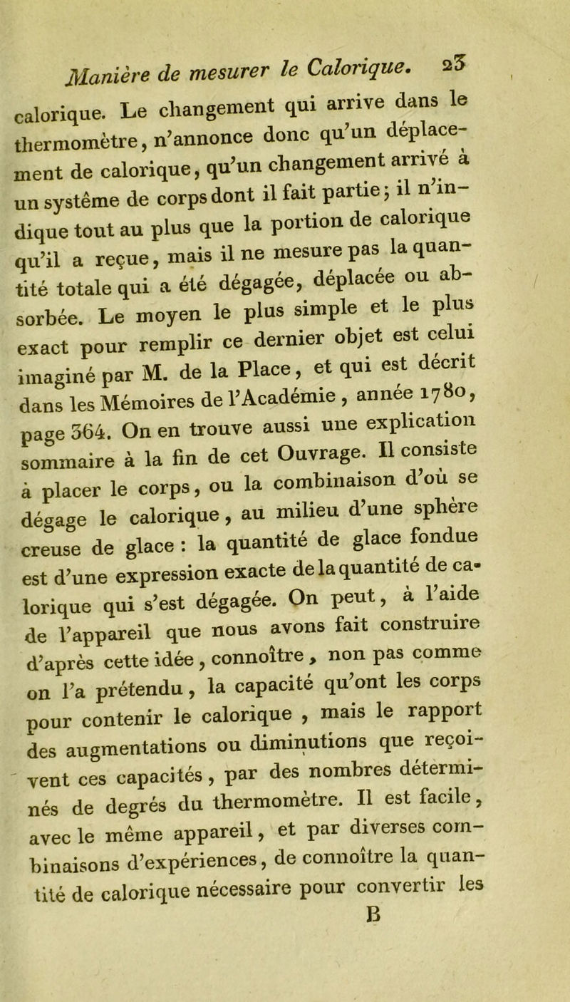 Manière de mesurer le Calorique. ^3 calorique. Le changement qui arrive dans le thermomètre, n’annonce donc qu’un déplace- ment de calorique, qu’un changement arrive a un système de corps dont il fait partie ; il n in dique tout au plus que la portion de calorique qu’il a reçue, mais il ne mesure pas la quan- tité totale qui a été dégagée, déplacée ou a - sorbée. Le moyen le plus simple et le plus exact pour remplir ce dernier objet est celui imaginé par M. de la Place, et qui est décrit dans les Mémoires de l’Académie , annee 1780, paae 364. On en trouve aussi une explication sommaire à la fin de cet Ouvrage. Il consiste à placer le corps, ou la combinaison d’ou se dégage le calorique, au milieu d’une sphere creuse de glace : la quantité de glace fondue est d’une expression exacte de la quantité de ca- lorique qui s’est dégagée. On peut, à l’aide de l’appareil que nous avons fait construire d’après cette idée , connoître , non pas comme on l’a prétendu, la capacité qu’ont les corps pour contenir le calorique , mais le rapport des augmentations ou diminutions que reçoi- vent ces capacités, par des nombres détermi- nés de degrés du thermomètre. Il est facile, avec le même appareil, et par diverses com- binaisons d’expériences, de connoître la quan- tité de calorique nécessaire pour convertir les B