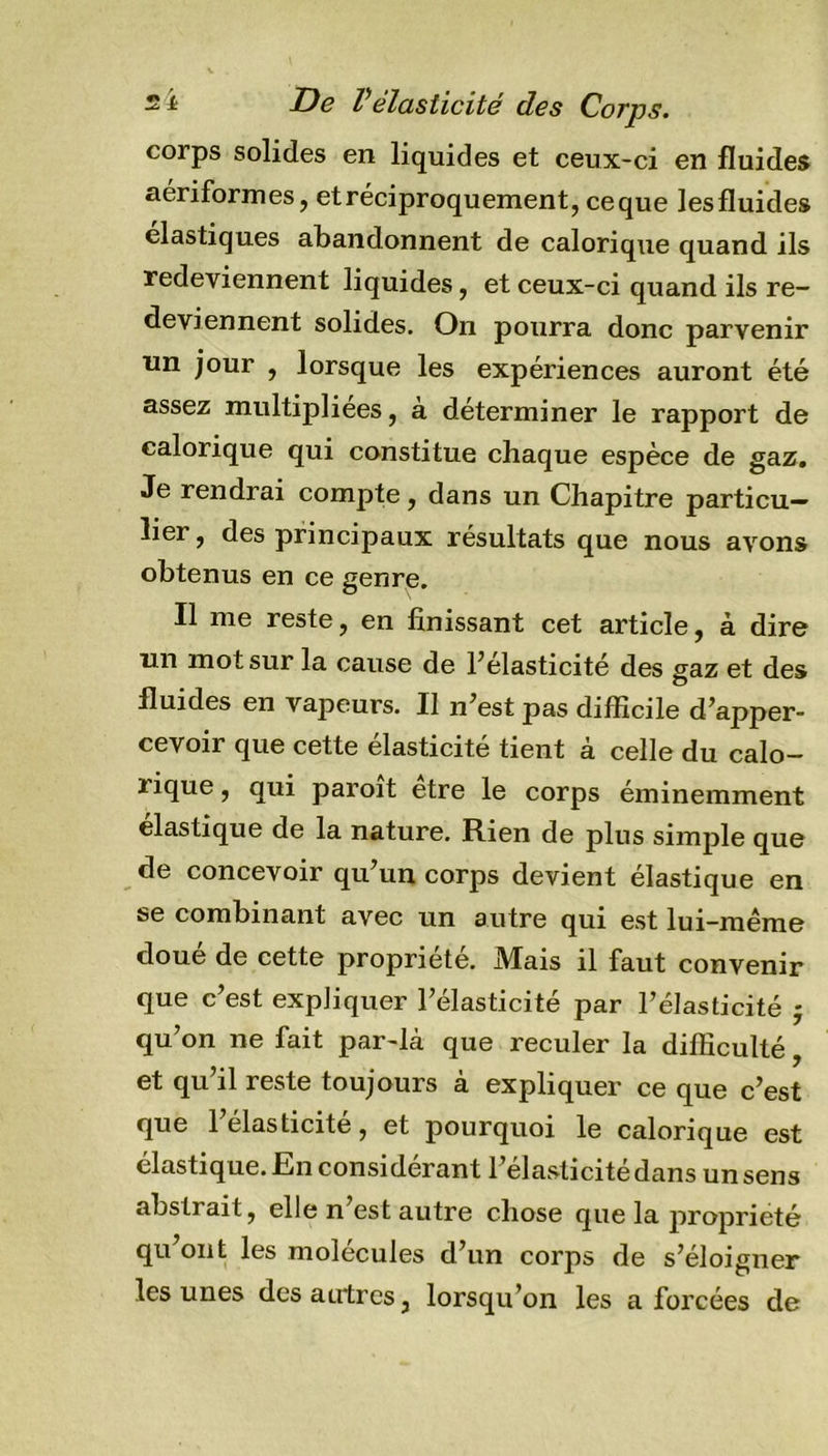 corps solides en liquides et ceux-ci en fluides aériformes, et réciproquement, ceque lesfluides élastiques abandonnent de calorique quand ils redeviennent liquides, et ceux-ci quand ils re- deviennent solides. On pourra donc parvenir un jour , lorsque les expériences auront été assez multipliées, à déterminer le rapport de calorique qui constitue chaque espèce de gaz. Je rendrai compte, dans un Chapitre particu- lier, des principaux résultats que nous avons obtenus en ce genre. Il me reste, en finissant cet article, à dire un mot sur la cause de l’élasticité des gaz et des fluides en vapeurs. Il n’est pas difficile d’apper- cevoir que cette élasticité tient à celle du calo- rique , qui paroit etre le corps éminemment élastique de la nature. Rien de plus simple que de concevoir qu’un corps devient élastique en se combinant avec un autre qui est lui-même doué de cette propriété. Mais il faut convenir que c’est expliquer l’élasticité par l’élasticité j qu’on ne fait par-là que reculer la difficulté, et qu’il reste toujours à expliquer ce que c’est que 1 élasticité, et pourquoi le calorique est élastiq ue. En considérant l’élasticité dans un sens abstrait, elle n est autre chose que la propriété qu’ont les molécules d’un corps de s’éloigner les unes des autres, lorsqu’on les a forcées de