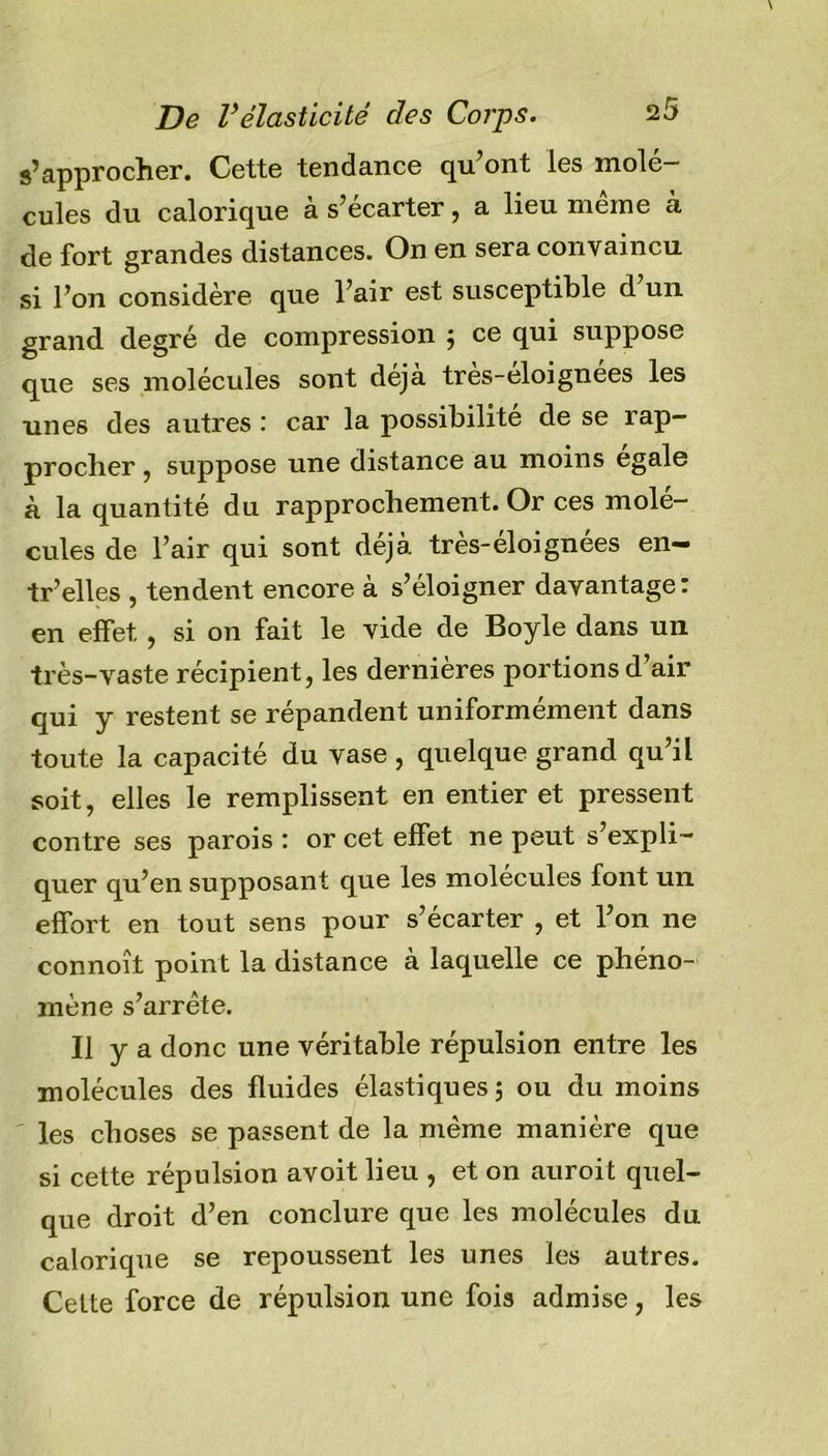 s’approcher. Cette tendance qu’ont les molé- cules du calorique à s’écarter, a lieu meme à de fort grandes distances. On en sera convaincu si l’on considère que l’air est susceptible d un grand degré de compression } ce qui suppose que ses molécules sont déjà très-éloignees les unes des autres : car la possibilité de se rap- procher , suppose une distance au moins égalé à la quantité du rapprochement. Or ces molé- cules de l’air qui sont déjà très-éloignées en- tr’elles , tendent encore à s’éloigner davantage: en effet , si on fait le vide de Boyle dans un très-vaste récipient, les dernières portions d’air qui y restent se répandent uniformément dans toute la capacité du vase , quelque grand qu’il soit, elles le remplissent en entier et pressent contre ses parois : or cet effet ne peut s’expli- quer qu’en supposant que les molécules font un effort en tout sens pour s’écarter , et l’on ne connoît point la distance à laquelle ce phéno- mène s’arrête. Il y a donc une véritable répulsion entre les molécules des fluides élastiques ; ou du moins les choses se passent de la même manière que si cette répulsion avoit lieu , et on auroit quel- que droit d’en conclure que les molécules du calorique se repoussent les unes les autres. Cette force de répulsion une fois admise, les