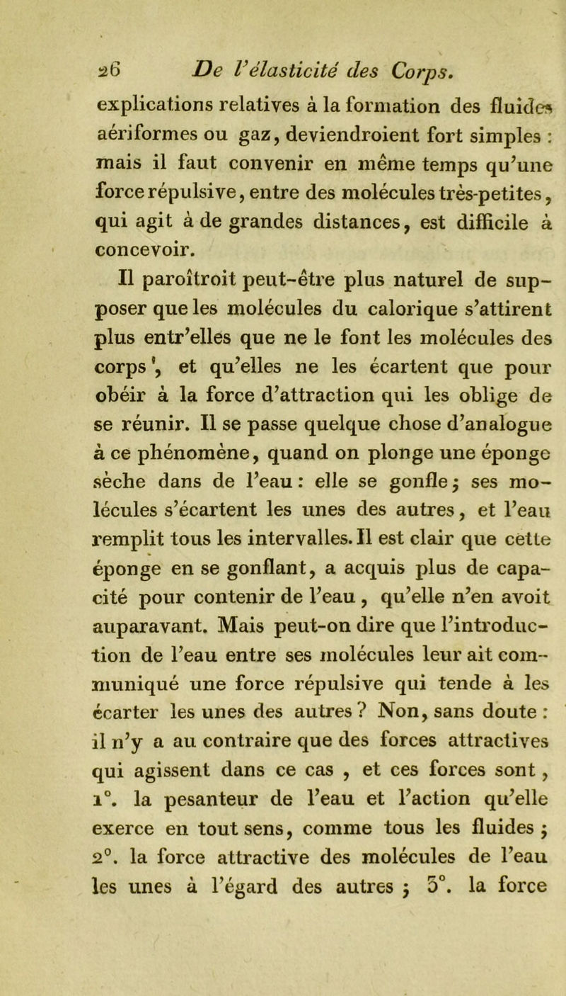 explications relatives à la formation des fluides aériformes ou gaz, deviendroient fort simples : mais il faut convenir en même temps qu’une force répulsive, entre des molécules très-petites, qui agit à de grandes distances, est difficile à concevoir. Il paroîtroit peut-être plus naturel de sup- poser que les molécules du calorique s’attirent plus entr’elles que ne le font les molécules des corps et qu’elles ne les écartent que pour obéir à la force d’attraction qui les oblige de se réunir. Il se passe quelque chose d’analogue à ce phénomène, quand on plonge une éponge sèche dans de l’eau : elle se gonfle j ses mo- lécules s’écartent les unes des autres, et l’eau remplit tous les intervalles.il est clair que cette éponge en se gonflant, a acquis plus de capa- cité pour contenir de l’eau , qu’elle n’en avoit auparavant. Mais peut-on dire que l’introduc- tion de l’eau entre ses molécules leur ait com - muniqué une force répulsive qui tende à les écarter les unes des autres? Non, sans doute: il n’y a au contraire que des forces attractives qui agissent dans ce cas , et ces forces sont, i°. la pesanteur de l’eau et l’action qu’elle exerce en tout sens, comme tous les fluides j 2°. la force attractive des molécules de l’eau les unes à l’égard des autres j 5°. la force