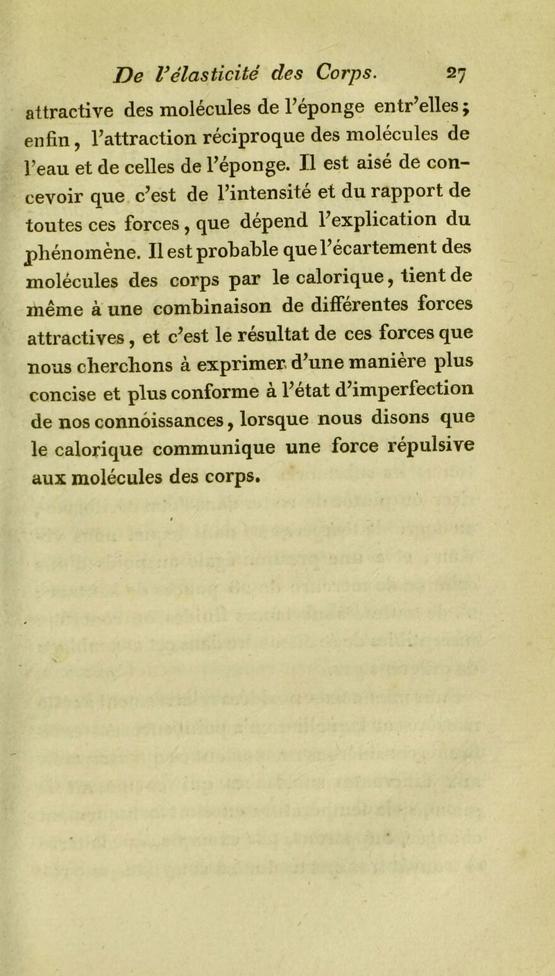 attractive des molécules de l’éponge entr’elles ; enfin, l’attraction réciproque des molécules de l’eau et de celles de l’éponge. Il est aisé de con- cevoir que c’est de l’intensité et du rapport de toutes ces forces, que dépend l’explication du phénomène. Il est probable que l’écartement des molécules des corps par le calorique, tient de même à une combinaison de differentes forces attractives , et c’est le résultat de ces forces que nous cherchons à exprimer d’une manière plus concise et plus conforme a l’etat d’imperfection de nos connôissances, lorsque nous disons que le calorique communique une force répulsive aux molécules des corps.