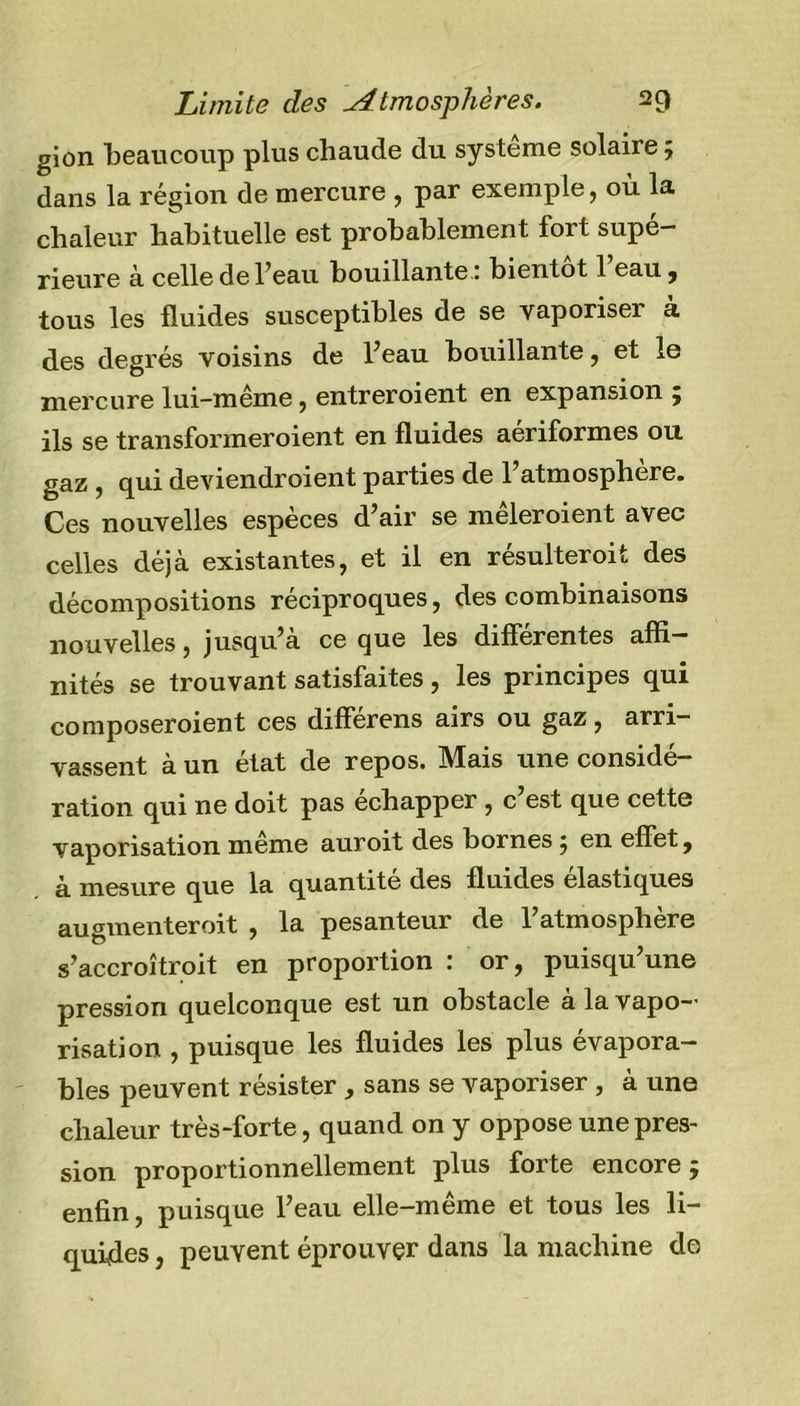 gion beaucoup plus chaude du système solaire ; dans la région de mercure , par exemple, où la chaleur habituelle est probablement fort supé- rieure à celle de l’eau bouillante ; bientôt 1 eau , tous les fluides susceptibles de se vaporiser à des degrés voisins de fléau bouillante, et le mercure lui-même, entreroient en expansion ; ils se transformeroient en fluides aériformes ou gaz , qui deviendroient parties de l’atmosphère. Ces nouvelles espèces d’air se meleroient avec celles déjà existantes, et il en résulterait des décompositions réciproques, des combinaisons nouvelles, jusqu’à ce que les différentes affi- nités se trouvant satisfaites, les principes qui composeraient ces différens airs ou gaz, arri- vassent à un état de repos. IVlais une considé- ration qui ne doit pas échapper , c est que cette vaporisation meme auroit des bornes; en effet, à mesure que la quantité des fluides élastiques augmenterait , la pesanteur de l’atmosphère s’accroîtrait en proportion : or, puisqu’une pression quelconque est un obstacle à la vapo- risation , puisque les fluides les plus évapora- bles peuvent résister , sans se vaporiser , à une chaleur très-forte, quand on y oppose une pres- sion proportionnellement plus forte encore; enfin, puisque l’eau elle-même et tous les li- quiffes, peuvent éprouver dans la machine do