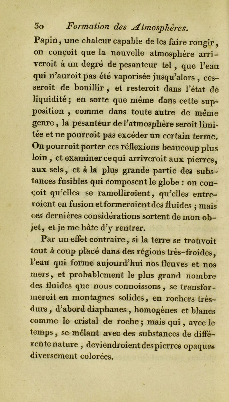 Papin, une chaleur capable de les faire rougir, on conçoit que la nouvelle atmosphère arri— veroit à un degré de pesanteur tel, que l’eau qui n’auroit pas été vaporisée jusqu’alors , ces- serait de bouillir , et resteroit dans l’état de liquidité ; en sorte que même dans cette sup- position , comme dans toute autre de même genre, la pesanteur de l’atmosphère serait limi- tée et ne pourrait pas excéder un certain terme. On pourroit porter ces réflexions beaucoup plus loin, et examiner ce qui arriveroit aux pierres, aux sels, et à la plus grande partie des subs- tances fusibles qui composent le globe : on con- çoit qu’elles se ramolliraient, qu’elles entre- raient en fusion et formeraient des fluides ; mais ces dernières considérations sortent de mon ob- jet, et je me hâte d’y rentrer. Par un effet contraire, si la terre se trouvoit tout à coup placé dans des régions très-froides, l’eau qui forme aujourd’hui nos fleuves et nos mers, et probablement le plus grand nombre des fluides que nous connoissons, se transfor- merait en montagnes solides, en rochers très- durs , d’abord diaphanes, homogènes et blancs comme le cristal de roche $ mais qui, avec le temps, se mêlant avec des substances de diffé- rente nature , deviendraient des pierres opaques diversement colorées.
