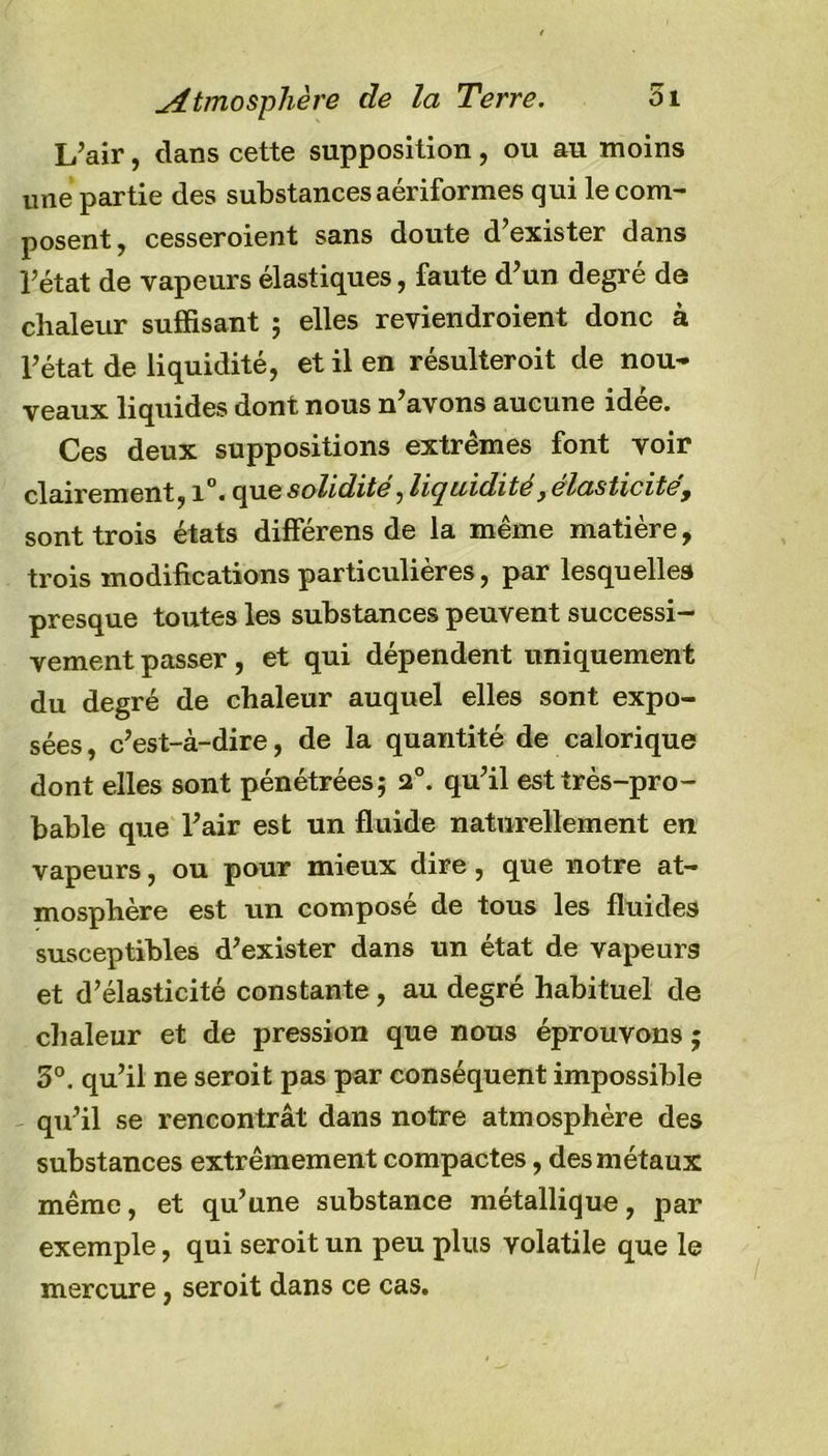 Atmosphère de la Terre. oi L’air, dans cette supposition, ou au moins une partie des substances aériformes qui le com- posent, cesseroient sans doute d’exister dans i’état de vapeurs élastiques, faute d’un degré de chaleur suffisant ; elles reviendroient donc à l’état de liquidité, et il en résulteroit de nou- veaux liquides dont nous n avons aucune idee. Ces deux suppositions extrêmes font voir cbircnicfltj i°, que solidité, liquidité, élasticité , sont trois états différons de la même matière, trois modifications particulières, par lesquelles presque toutes les substances peuvent successi- vement passer, et qui dépendent uniquement du degré de chaleur auquel elles sont expo- sées , c’est-à-dire, de la quantité de calorique dont elles sont pénétrées ; 2°. qu’il est très-pro- bable que l’air est un fluide naturellement en vapeurs, ou pour mieux dire, que notre at- mosphère est un composé de tous les fluides susceptibles d’exister dans un état de vapeurs et d’élasticité constante , au degré habituel de chaleur et de pression que nous éprouvons j 3°. qu’il ne seroit pas par conséquent impossible qu’il se rencontrât dans notre atmosphère des substances extrêmement compactes, des métaux même, et qu’une substance métallique, par exemple, qui seroit un peu plus volatile que le mercure, seroit dans ce cas.