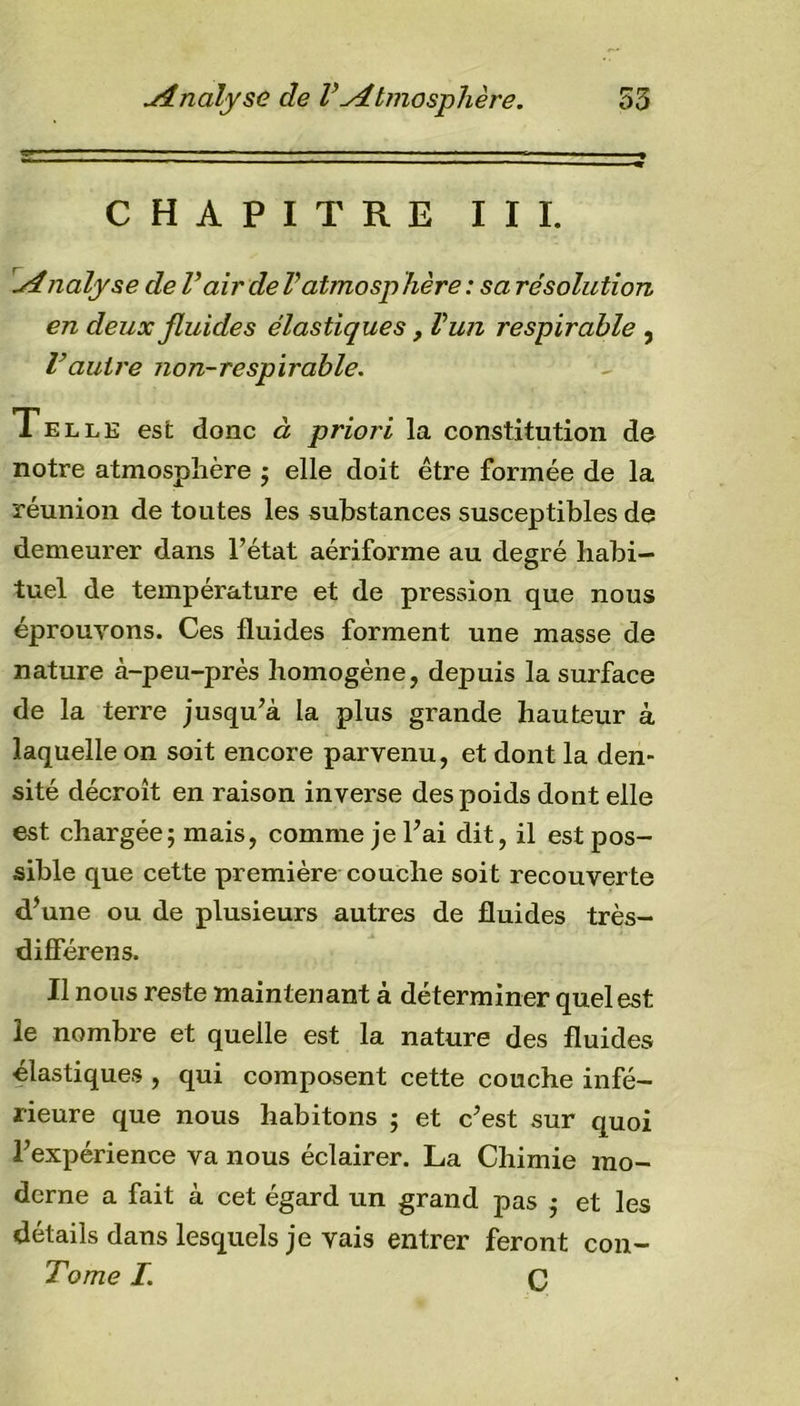 CHAPITRE III. Analyse de Vair de Vatmosphère : sa résolution en deux fluides élastiques &gt; Vun respirable , Vautre non-respirable. Telle est donc à priori la constitution de notre atmosphère ; elle doit être formée de la réunion de toutes les substances susceptibles de demeurer dans l’état aériforme au degré habi- tuel de température et de pression que nous éprouvons. Ces fluides forment une masse de nature à-peu-près homogène, depuis la surface de la terre jusqu’à la plus grande hauteur à laquelle on soit encore parvenu, et dont la den- sité décroît en raison inverse des poids dont elle est chargée; mais, comme je l’ai dit, il est pos- sible que cette première couche soit recouverte d’une ou de plusieurs autres de fluides très- difîerens. Il nous reste maintenant à déterminer quel est le nombre et quelle est la nature des fluides élastiques , qui composent cette couche infé- rieure que nous habitons ; et c’est sur quoi l’expérience va nous éclairer. La Chimie mo- derne a fait à cet égard un grand pas ; et les détails dans lesquels je vais entrer feront con- Tome I C