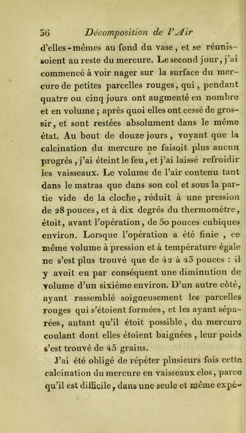 d’elles-mêmes au fond du vase, et se réunis- soient au reste du mercure. Le second jour, j’ai commencé à voir nager sur la surface du mer- cure de petites parcelles rouges, qui, pendant quatre ou cinq jours ont augmenté en nombre et en volume ; après quoi elles ont cessé de gros- sir, et sont restées absolument dans le même état. Au bout de douze jours, voyant que la calcination du mercure ne faisoit plus aucun progrès , j’ai éteint le feu, et j’ai laissé refroidir les vaisseaux. Le volume de l’air contenu tant dans le matras que dans son col et sous la par- tie vide de la cloche, réduit à une pression de 28 pouces, et à dix degrés du thermomètre, étoit., avant l’opération , de 5o pouces cubiques environ. Lorsque l’opération a été finie , ce même volume à pression et à température égale ne s’est plus trouvé que de 42 à 45 pouces : il y avoit eu par conséquent une diminution de volume d’un sixième environ. D’un autre côté, ayant rassemblé soigneusement les parcelles rouges qui s’étoient formées, et les ayant sépa- rées, autant qu’il étoit possible, du mercure coulant dont elles étoient baignées , leur poids s’est trouvé de 45 grains. J’ai été obligé de répéter plusieurs fois cette, calcination du mercure en vaisseaux clos, parce qu’il est difficile, dans une seule et même expj&gt;-