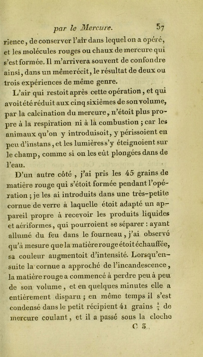 riènce, de conserver l’air dans lequel on a opéré, et les molécules rouges ou chaux, de mercure qui s’est formée. Il m’arrivera souvent de confondre ainsi, dans un mêmerécit, le résultat de deux ou trois expériences de même genre. L’air qui restoit après cette operation, et qui avoitété réduit aux cinq sixièmes de son volume, par la calcination du mercure, n’étoit plus pro- pre à la respiration ni à là combustion 5 car les animaux qu’on y introduisoit, y perissoient en peu d’instans, et les lumières s’y éteignoient sur le champ, comme si on les eût plongées dans de l’eau. D’un autre côté , fai pris les 45 grains de matière rouge qui s’étoit formée pendant l’opé- ration 5 je les ai introduits dans une très-petite cornue de verre à laquelle étoit adapté un apr- pareil propre à recevoir les produits liquides et aériformes, qui pourroient se séparer : ayant allumé du feu dans le fourneau, j’ai observé qu’à mesure que la matière rouge étoit échauffée, sa couleur augmentait d’intensité. Lorsqu’en- suite la cornue a approché de l’incandescence , la matière rouge a commencé à perdre peu à peu de son volume , et en quelques minutes elle a entièrement disparu j en même temps il s’est condensé dans le petit récipient 4i grains \ de mercure coulant, et il a passé sous la cloche C 3 ,
