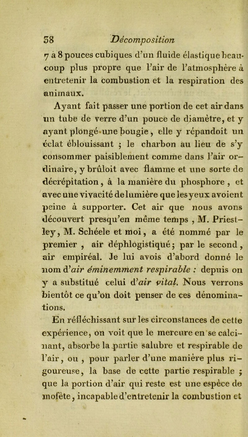 7 a 8 pouces cubiques d’un fluide élastique beau- coup plus propre que l’air de l’atmosphère à entretenir la combustion et la respiration des animaux. Ayant fait passer une portion de cet air dans un tube de verre d’un pouce de diamètre, et y ayant plongé une bougie, elle y répandoit un éclat éblouissant ; le charbon au lieu de s’y consommer paisiblement comme dans l’air or- dinaire, y brûloit avec flamme et une sorte de décrépitation , à la manière du phosphore , et avec une vivacité de lumière que iesyeux avoient peine à supporter. Cet air que nous avons découvert presqu’en même temps , M. Priest- ley, M. Scliéele et moi, a été nommé par le premier , air déphlogistiqué; par le second, air empiréal. Je lui avois d’abord donné le nom d’air' éminemment respirable : depuis on y a substitué celui d'’air vital. Nous verrons bientôt ce qu’on doit penser de ces dénomina- tions. En réfléchissant sur les circonstances de cette expérience, on voit que le mercure en se calci- nant, absorbe la partie salubre et respirable de l’air, ou , pour parler d’une manière plus ri- goureuse, la base de cette partie respirable ; que la portion d’air qui reste est une espèce de mofète, incapable d’entretenir la combustion et