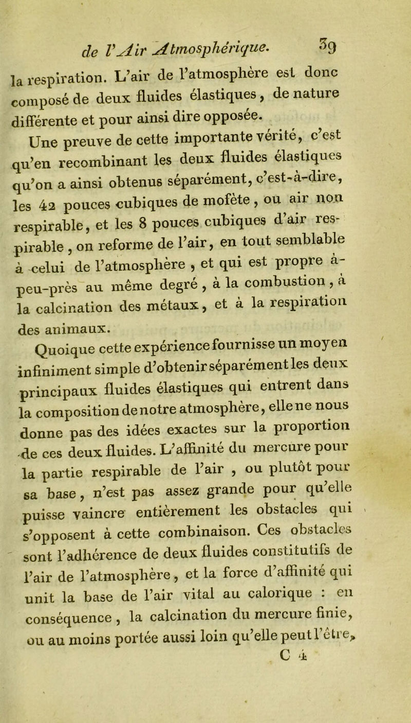 cle VAir Atmosphérique. -&gt;9 la respiration. L’air de l’atmosphère est donc composé de deux fluides élastiques , de nature différente et pour ainsi dire opposée. Une preuve de cette importante vérité, c est qu’en recombinant les deux fluides élastiques qu’on a ainsi obtenus séparément, c’est-à-dire, les 42 pouces cubiques de mofète , ou air non respirable, et les 8 pouces cubiques d’air res- pirable , on reforme de l’air, en tout semblable à celui de l’atmosphère , et qui est propre à- peu-près au même degré , à la combustion , à la calcination des métaux, et à la respiration des animaux. Quoique cette expérience fournisse un moyen infiniment simple d’obtenir séparément les deux principaux fluides élastiques qui entrent dans la composition de notre atmosphère, elle ne nous donne pas des idées exactes sur la proportion -de ces deux fluides. L’affinité du mercure pour la partie respirable de l’air , ou plutôt poui sa base, n’est pas assez grande pour qu’elle puisse vaincre entièrement les obstacle» qui s’opposent à cette combinaison. Ces obstacle» sont l’adhérence de deux fluides constitutifs de l’air de l’atmosphère, et la force d’affinité qui unit la base de l’air vital au calorique : en conséquence , la calcination du mercure finie, ou au moins portée aussi loin qu’elle peut l’être, C 4