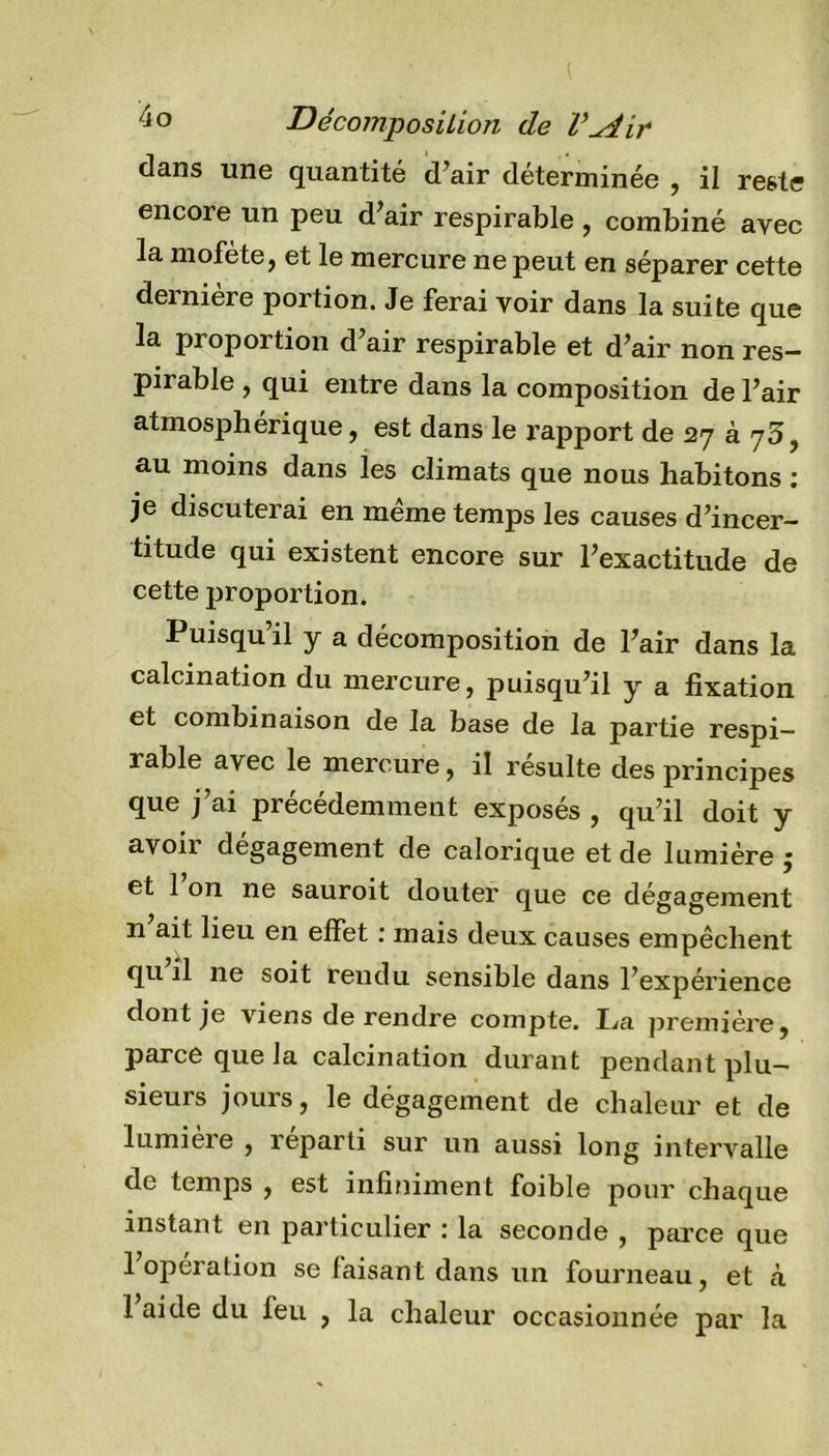 dans une quantité d’air déterminée , il reste encore un peu d’air respirable , combiné avec la mofete, et le mercure ne peut en séparer cette dernière portion. Je ferai voir dans la suite que la proportion d’air respirable et d’air non res- pirable , qui entre dans la composition de l’air atmosphérique, est dans le rapport de 27 à 75, au moins dans les climats que nous habitons : je discuterai en meme temps les causes d’incer- titude qui existent encore sur l’exactitude de cette proportion. Puisqu’il y a décomposition de l’air dans la calcination du mercure, puisqu’il y a fixation et combinaison de la base de la partie respi- rable avec le mercure, il resuite des principes que j’ai précédemment exposés , qu’il doit y avoir dégagement de calorique et de lumière j et 1 on ne sauroit douter que ce dégagement n ait lieu en effet : mais deux causes empêchent qu il ne soit rendu sensible dans l’expérience dont je viens de rendre compte. La première, parce que la calcination durant pendant plu- sieurs jours, le dégagement de chaleur et de lumière , reparti sur un aussi long intervalle de temps , est infiniment foible pour chaque instant en particulier : la seconde , parce que l’opération se faisant dans un fourneau, et tà 1 aide du feu , la chaleur occasionnée par la