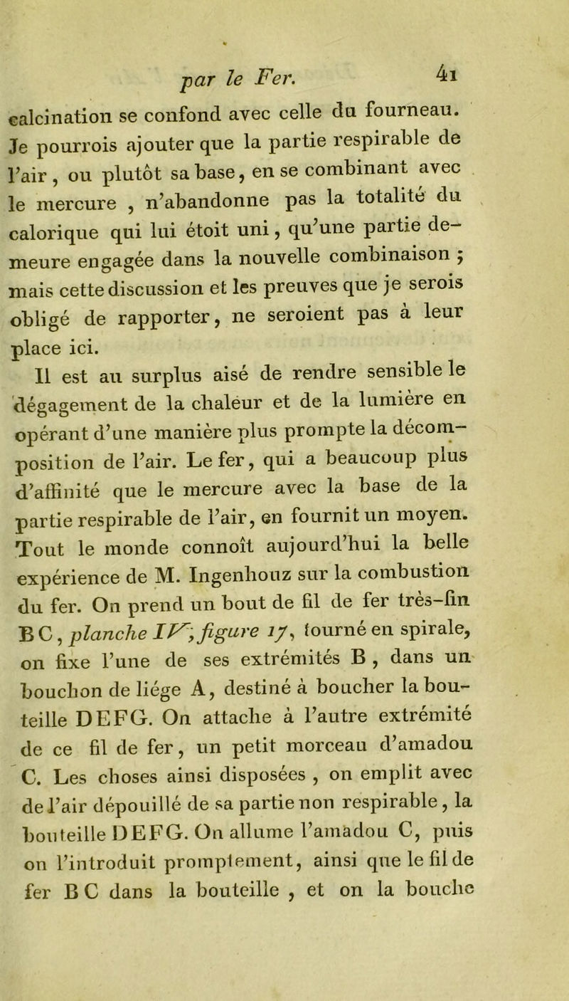calcination se confond avec celle du fourneau. Je pourvois ajouter que la partie respiiable de l’air , ou plutôt sa base, en se combinant avec le mercure , n’abandonne pas la totalité du calorique qui lui étoit uni, qu’une partie de- meure engagée dans la nouvelle combinaison ÿ mais cette discussion et les preuves que je serois obligé de rapporter, ne seroient pas à leur place ici. Il est au surplus aisé de rendre sensible le dégagement de la clialeur et de la lumière en opérant d’une manière plus prompte la décom- position de l’air. Le fer, qui a beaucoup plus d’affinité que le mercure avec la base de la partie respirable de l’air, en fournit un moyen. Tout le monde connoît aujourd’hui la belle expérience de M. Ingenhouz sur la combustion du fer. On prend un bout de fil de fer trea-fin B C, planche IVfigure J/, tourné en spirale, on fixe l’une de ses extrémités B , dans un bouchon de liège A, destiné à boucher la bou- teille DEFG. On attache à l’autre extrémité de ce fil de fer, un petit morceau d’amadou C. Les choses ainsi disposées , on emplit avec de l’air dépouillé de sa partie non respirable, la bouteille DEFG. On allume l’amadou C, puis on l’introduit promptement, ainsi que le fil de fer B C dans la bouteille , et on la bouche