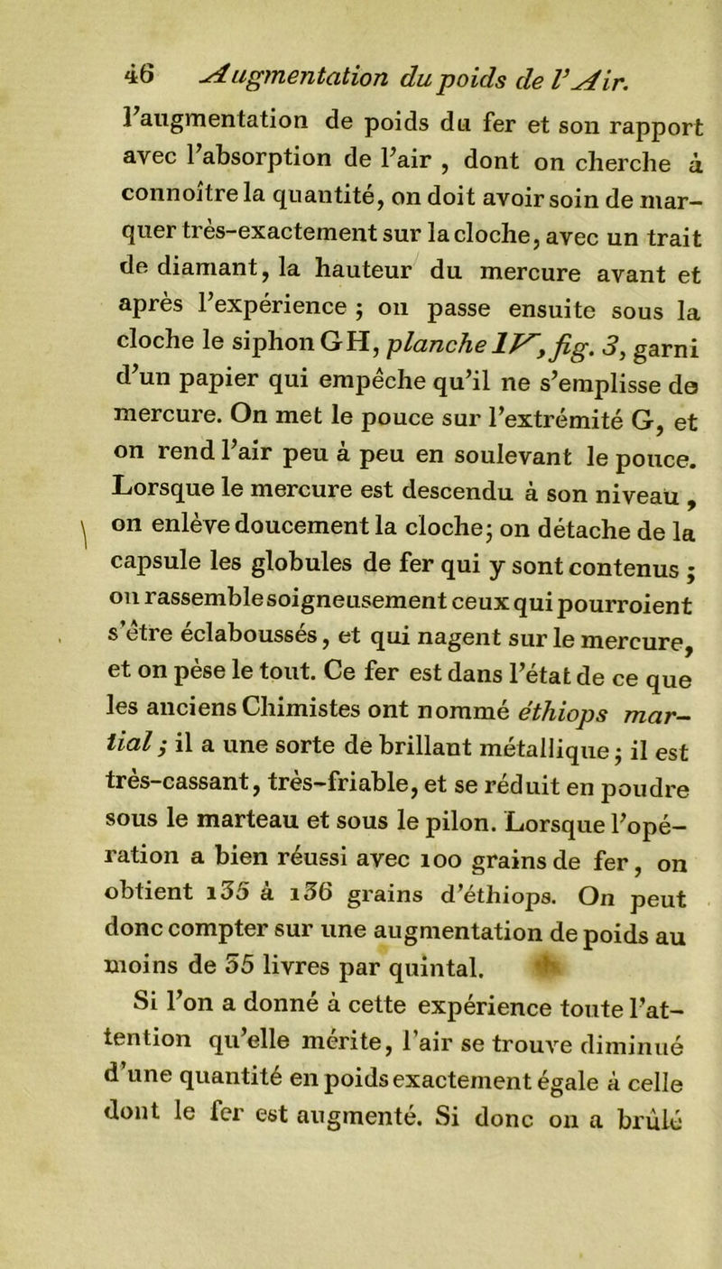 1 augmentation de poids du fer et son rapport avec 1 absorption de Pair , dont on cherche à connojtre la quantité, on doit avoir soin de mar- quer tres-exactement sur la cloche, avec un trait de diamant, la hauteur du mercure avant et après l’expérience ; on passe ensuite sous la cloche le siphon GH, planche lJ^yfig. 3, garni d’un papier qui empêche qu’il ne s’emplisse do mercure. On met le pouce sur l’extrémité G, et on rend l’air peu à peu en soulevant le pouce. Lorsque le mercure est descendu à son niveau , on enlè ve doucement la cloche - on détache de la capsule les globules de fer qui y sont contenus ; on rassemble soigneusement ceux qui pourroient s etre éclaboussés, et qui nagent sur le mercure, et on pèse le tout. Ce fer est dans l’état de ce que les anciens Chimistes ont nommé éthiops mar- tial ; il a une sorte de brillant métallique ; il est très-cassant, très-friable, et se réduit en poudre sous le marteau et sous le pilon. Lorsque l’opé- ration a bien réussi avec îoo grains de fer, on obtient i3ù a 13b grains d ethiops. On peut donc compter sur une augmentation de poids au moins de 55 livres par quintal. Si l’on a donné à cette expérience toute l’at- tention qu’elle mérite, l’air se trouve diminué d’une quantité en poids exactement égale à celle dont le fer est augmenté. Si donc on a brûlé