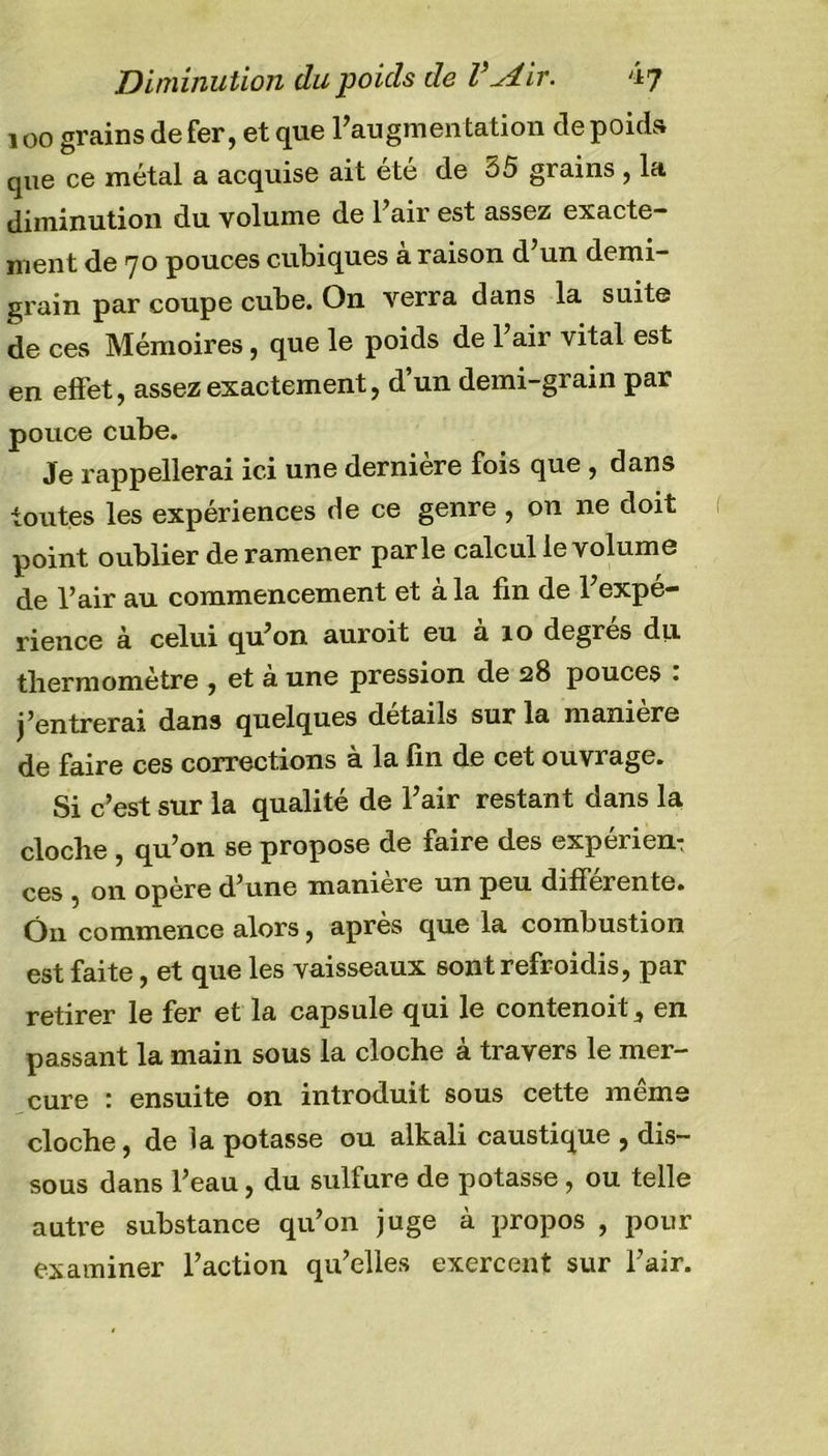 100 grains de fer, et que l’augmentation de poids que ce métal a acquise ait été de 55 grains , la diminution du volume de l’air est assez exacte- ment de 70 pouces cubiques à raison d’un demi- grain par coupe cube. On verra dans la suite de ces Mémoires, que le poids de l’air vital est en effet, assez exactement, d’un demi-grain par pouce cube. Je rappellerai ici une dernière fois que , dans toutes les expériences de ce genre , on ne doit point oublier de ramener parle calcul le volume de l’air au commencement et à la fin de l’expé- rience à celui qu’on auroit eu a 10 degres du thermomètre , et à une pression de 528 pouces . j’entrerai dans quelques details sur la maniéré de faire ces corrections à la fin de cet ouvrage. Si c’est sur la qualité de l’air restant dans la cloche , qu’on se propose de faire des expérien: ces , on opère d’une manière un peu differente. Ô11 commence alors, après que la combustion est faite, et que les vaisseaux sont refroidis, par retirer le fer et la capsule qui le contenoit, en passant la main sous la cloche à travers le mer- cure : ensuite on introduit sous cette même cloche, de la potasse ou alkali caustique , dis- sous dans l’eau, du sulfure de potasse, ou telle autre substance qu’on juge à propos , pour examiner l’action qu’elles exercent sur l’air.