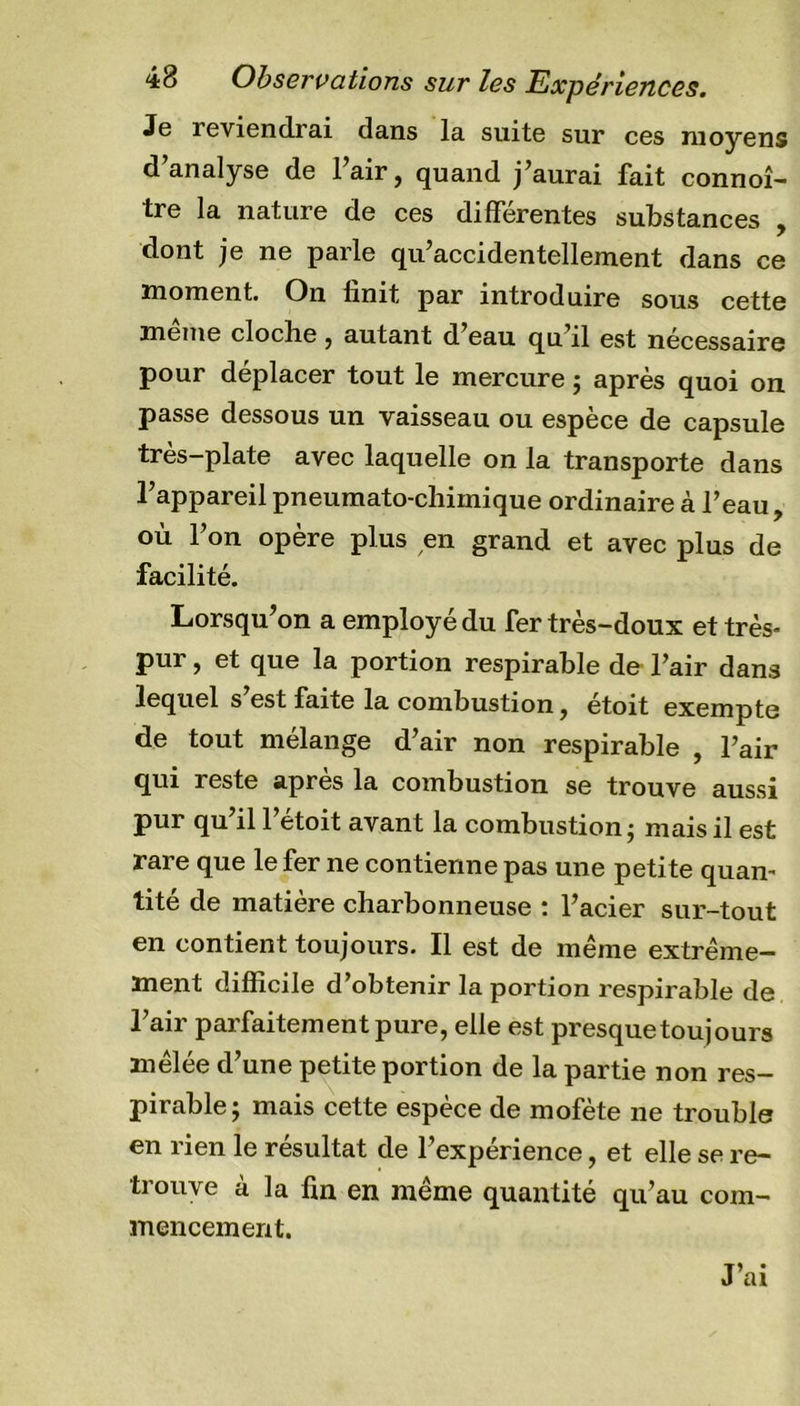 Je reviendrai dans la suite sur ces moyens d’analyse de l’air, quand j’aurai fait connoî- tre la nature de ces différentes substances , dont je ne parle qu’accidentellement dans ce moment. On finit par introduire sous cette même cloche, autant d’eau qu’il est nécessaire pour déplacer tout le mercure ; après quoi on passe dessous un vaisseau ou espèce de capsule très-plate avec laquelle on la transporte dans l’appareil pneumato-chimique ordinaire à l’eau, où l’on opère plus en grand et avec plus de facilité. Lorsqu’on a employé du fer très-doux et très- pur , et que la portion respirable de l’air dans lequel s’est faite la combustion, étoit exempte de tout mélange d’air non respirable , l’air qui reste après la combustion se trouve aussi pur qu’il l’étoit avant la combustion; mais il est rare que le fer ne contienne pas une petite quan- tité de matière charbonneuse : l’acier sur-tout en contient toujours. Il est de même extrême- ment difficile d’obtenir la portion respirable de l’air parfaitement pure, elle est presque toujours mêlée d’une petite portion de la partie non res- pirable; mais cette espèce de mofète ne trouble en rien le résultat de l’expérience, et elle se re- trouve à la fin en même quantité qu’au com- mencement. J’ai