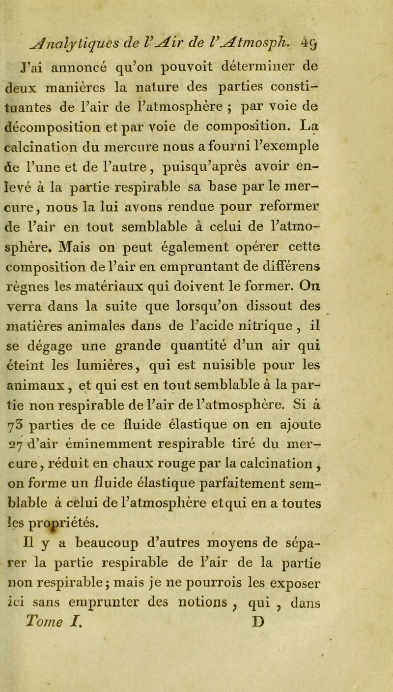 Analytiques de VAir de l’Atmosph. 4q J’ai annoncé qu’on pouvoit déterminer de deux manières la nature des parties consti- tuantes de l’air de l’atmosphère ; par voie de décomposition et par voie de composition. La calcination du mercure nous a fourni l’exemple de l’une et de l’autre, puisqu’après avoir en- levé à la partie respirable sa base par le mer- cure , nous la lui avons rendue pour reformer de l’air en tout semblable à celui de l’atmo- sphère. Mais on peut également opérer cette composition de l’air en empruntant de différent règnes les matériaux qui doivent le former. On verra dans la suite que lorsqu’on dissout des matières animales dans de l’acide nitrique , il se dégage une grande quantité d’un air qui éteint les lumières, qui est nuisible pour les animaux , et qui est en tout semblable à la par- tie non respirable de l’air de l’atmosphère. Si à 75 parties de ce fluide élastique on en ajoute 27 d’air éminemment respirable tiré du mer- cure , réduit en chaux rouge par la calcination , on forme un fluide élastique parfaitement sem- blable à celui de l’atmosphère et qui en a toutes les propriétés. Il y a beaucoup d’autres moyens de sépa- rer la partie respirable de l’air de la partie non respirable j mais je 11e pourrois les exposer ici sans emprunter des notions ? qui , dans