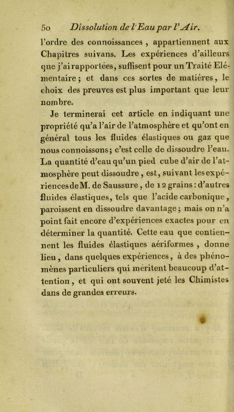 l’ordre des connoissances , appartiennent aux Chapitres suivans. Les expériences d’ailleurs que j’ai rapportées, suffisent pour un Traité Elé- mentaire ; et dans ces sortes de matières, le choix des preuves est plus important que leur nombre. Je terminerai cet article en indiquant une propriété qu’a l’air de l’atmosphère et qu’ont en général tous les fluides élastiques ou gaz que nous connoissons; c’est celle de dissoudre l’eau. La quantité d’eau qu’un pied cube d’air de l’at- mosphère peut dissoudre , est, suivant les expé- riences de M. de Saussure, de 12 grains:d’autres fluides élastiques, tels que l’acide carbonique, paroissent en dissoudre davantage; mais on n’a point fait encore d’expériences exactes pour en déterminer la quantité. Cette eau que contien- nent les fluides élastiques aériformes , donne lieu , dans quelques expériences, à des phéno- mènes particuliers qui méritent beaucoup d’at- tention , et qui ont souvent jeté les Chimistes dans de grandes erreurs.