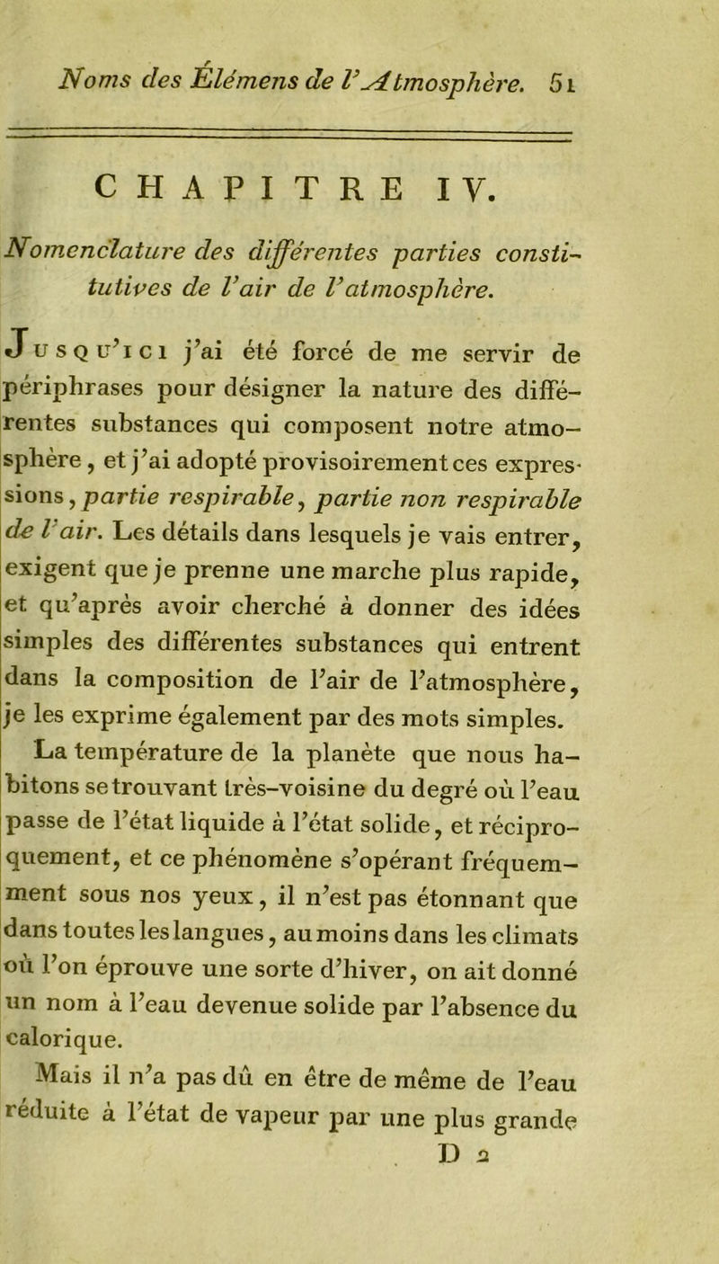 r Noms des Elémens de V^Atmosphère. 51 CHAPITRE IV. Nomenclature des différentes parties consti- tutives de l’air de Vatmosphère. Jusqu’ici j’ai été forcé de me servir de périphrases pour désigner la nature des diffé- rentes substances qui composent notre atmo- sphère , et j’ai adopté provisoirement ces expres- sions , partie respirable, partie non respirable de l'air. Les détails dans lesquels je vais entrer, exigent que je prenne une marche plus rapide, et qu’après avoir cherché à donner des idées simples des différentes substances qui entrent dans la composition de l’air de l’atmosphère, je les exprime également par des mots simples. La température de la planète que nous ha- bitons se trouvant très-voisine du degré où l’eau passe de l’état liquide à l’état solide, et récipro- quement, et ce phénomène s’opérant fréquem- ment sous nos yeux, il n’est pas étonnant que dans toutes les langues, au moins dans les climats où l’on éprouve une sorte d’hiver, on ait donné un nom à l’eau devenue solide par l’absence du calorique. Mais il n’a pas dû en être de même de l’eau i eduite a 1 état de vapeur par une plus grande