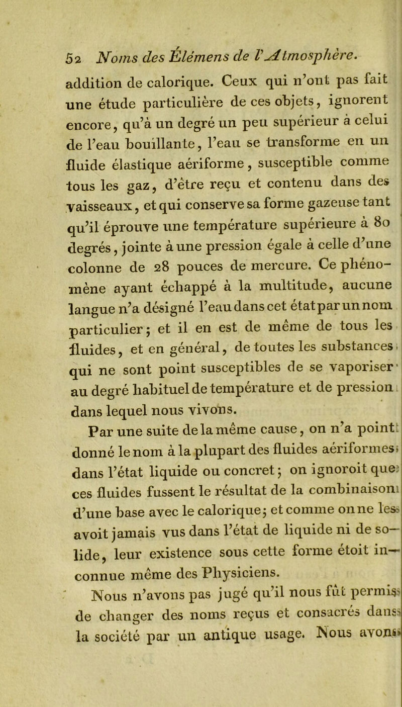addition de calorique. Ceux qui n’ont pas fait une étude particulière de ces objets, ignorent encore, qu’à un degré un peu supérieur à celui de l’eau bouillante, l’eau se transforme en un fluide élastique aériforme, susceptible comme tous les gaz, d’étre reçu et contenu dans des vaisseaux, et qui conserve sa forme gazeuse tant qu’il éprouve une température supérieure à 80 degrés, jointe à une pression égale à celle d’une colonne de 28 pouces de mercure. Ce phéno- mène ayant échappé a la multitude, aucune langue n’a désigné l’eau dans cet étatparunnom particulier; et il en est de même de tous les fluides, et en général, de toutes les substances qui ne sont point susceptibles de se vaporiser' au degré habituel de température et de pression dans lequel nous vivons. Par une suite de la même cause, on n’a point donné le nom à la plupart des fluides aériformes, dans l’état liquide ou concret; on ignoroit que' ces fluides fussent le résultat de la combinaisom d’une base avec le calorique; et comme on ne les* avoit jamais vus dans l’état de liquide ni de so- lide , leur existence sous cette forme étoit in- connue même des Physiciens. Nous n’avons pas jugé qu’il nous fut permis* de changer des noms reçus et consacies dans* vü) la société par un antique usage. Nous avons»