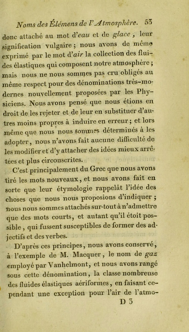 donc attaché au mot d'eau et de glace , leur signification vulgaire ; nous avons de même exprimé par le mot àlair la collection des flui- des élastiques qui composent notre atmosphère ; mais nous ne nous somiqes pas cru obligés au même respect pour des dénominations très-mo- dernes nouvellement proposées par les Phy- siciens. Nous avons pensé que nous étions en droit de les rejeter et de leur en substituer d au- tres moins propres a induire en erreur 5 et lois même que nous nous sommes détermines a les adopter, nous n’avons fait aucune difficulté de les modifier et d’y attacher des idées mieux arrê- tées et plus circonscrites. C’est principalement du Grec que nous avons tiré les mots nouveaux, et nous avons fait en sorte que leur étymologie rappelât l’idée des choses que nous nous proposions d indiquer j nous nous sommes attachés sur-tout à n’admettre que des mots courts, et autant qu’il étoit pos- sible , qui fussent susceptibles de former des ad- jectifs et des verbes. D’après ces principes, nous avons conserve, à l’exemple de M. Macquer, le nom de gaz employé par Vanhelmont, et nous avons rangé sous cette dénomination, la classe nombreuse 1 des fluides élastiques aériformes, en faisant ce- pendant une exception pour 1 air de 1 almo- D 5