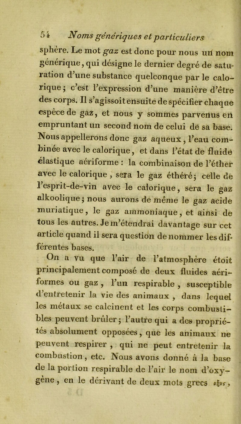 5 i Noms génériques et particuliers sphere. Le mot gaz est donc pour nous urt nom générique, qui désigné le dernier degré de satu- ration d’une substance quelconque par le calo- rique j c est l’expression d’une manière d’être des corps. Il s’agissoit ensuite de spécifier chaque espèce de gaz, et nous y sommes parvenus en empruntant un second nom de celui de sa base. Nous appellerons donc gaz aqueux, l’eau com- binée avec le calorique, et dans l’état de fluide élastique aeriforme : la combinaison de l’éther avec le calorique, sera le gaz éthéré; celle de 1 esprit-de-vin avec le calorique, sera le gaz aikoolique j nous aurons de même le gaz acide muriatique, le gaz ammoniaque, et ainsi de tous les autres. Je m’étendrai davantage sur cet article quand il sera question de nommer les dif- férentes bases. On a vu que l’air de l’atmosphère étoit principalement composé de deux fluides aéri- formes ou gaz , l’un respirable , susceptible d’entretenir la vie des animaux , dans lequel les métaux se calcinent et les corps combusti- bles peuvent brûler ; l’autre qui a des proprié- tés absolument opposées, que les animaux ne peuvent respirer , qui ne peut entretenir la combustion , etc. Nous avons donné à la base de la portion respirable de l’air le nom d’oxy- gène , en le dérivant de deux mots grecs ,