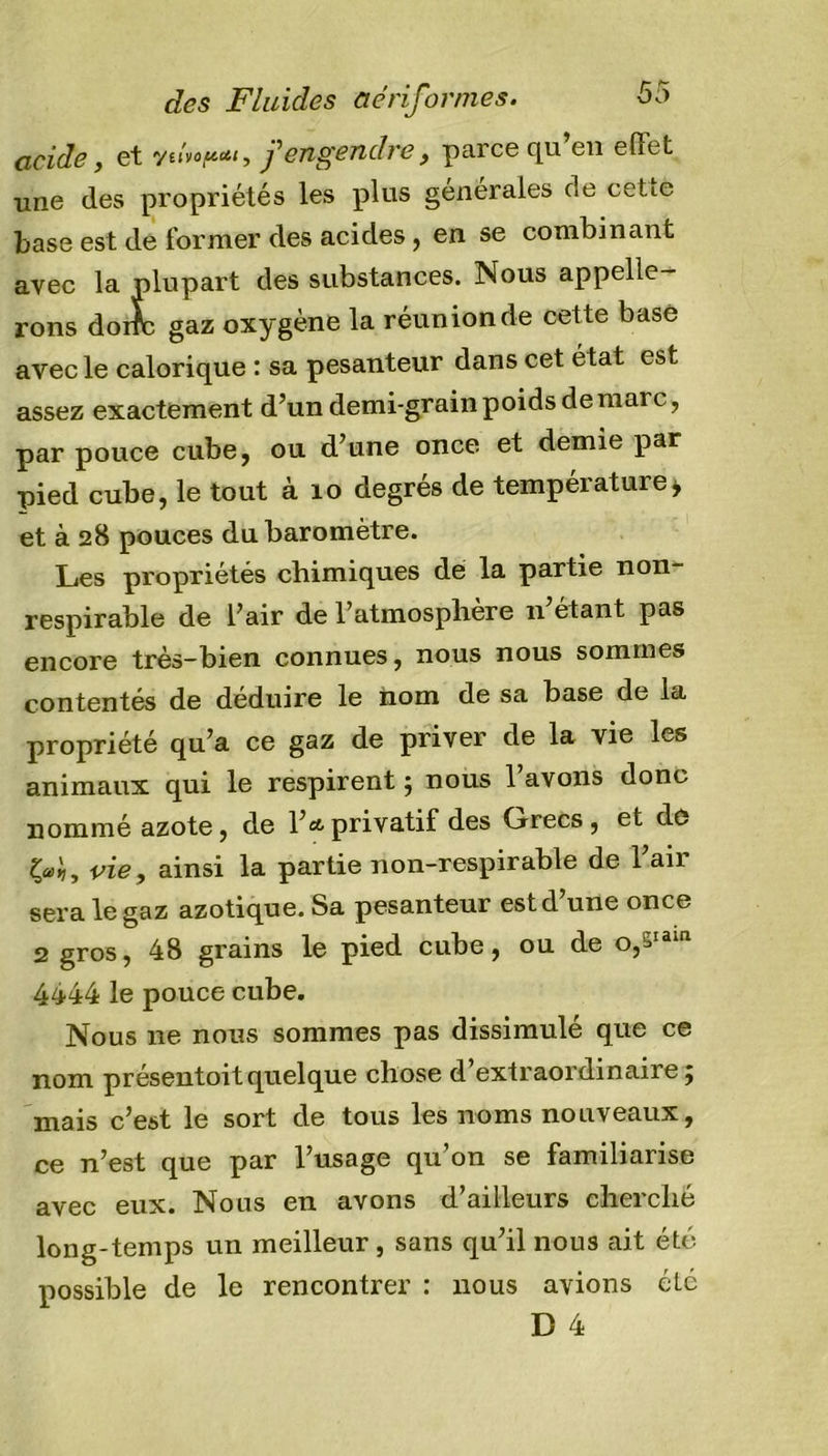 acide, et y«V-i, /engendre, parce qu’en effet une des propriétés les plus générales de cetie base est de former des acides, en se combinant avec la plupart des substances. Nous appelle- rons donc gaz oxygène la réunion de cette basé avec le calorique : sa pesanteur dans cet état est assez exactement d’un demi-grain poids de marc, par pouce cube, ou d’une once et demie par pied cube, le tout à 10 degrés de température&gt; et à 28 pouces du baromètre. Les propriétés chimiques dé la partie non respirable de l’air de l’atmosphère 11 étant pas encore très-bien connues, nous nous sommes contentés de déduire le nom de sa base de la propriété qu’a ce gaz de priver de la vie les animaux qui le respirent ; nous l’avons donc nommé azote, de l’a privatif des Crrecs , et de vie, ainsi la partie non-respirable de l’air sera le gaz azotique. Sa pesanteur est d’une once 2 gros, 48 grains le pied cube, ou de o,^ia‘n 4444 le pouce cube. Nous ne nous sommes pas dissimulé que ce nom présentoitquelque chose d’extraordinaire; mais c’est le sort de tous les noms nouveaux, ce n’est que par l’usage qu’on se familiarise avec eux. Nous en avons d’ailleurs cherché long-temps un meilleur, sans qu’il nous ait été possible de le rencontrer : nous avions été