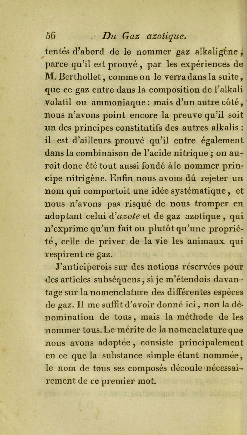 tentés d’abord de le nommer gaz alkaligène ,J parce qu’il est prouvé, par les expériences de M. Berthollet, comme on le verra dans la suite, que ce gaz entre dans la composition de l’alkali volatil ou ammoniaque : mais d’un autre côté, nous n’avons point encore la preuve qu’il soit un des principes constitutifs des autres alkalis : il est d’ailleurs prouvé qu’il entre également dans la combinaison de l’acide nitrique $ on au- roit donc été tout aussi fondé aie nommer prin- cipe nitrigène. Enfin nous avons dû rejeter un nom qui comportoit une idée systématique , et nous n’avons pas risqué de nous tromper en adoptant celui d’azote et de gaz azotique , qui n’exprime qu’un fait ou plutôt qu’une proprié- té , celle de priver de la vie les animaux qui respirent ce gaz. J’anticiperois sur des notions réservées pour des articles subséquens, si je m’étendois davan- tage sur la nomenclature des différentes espèces de gaz. Il me suffit d’avoir donné ici, non la dé- nomination de tous, mais la méthode de les nommer tous. Le mérite de la nomenclature que nous avons adoptée , consiste principalement en ce que la substance simple étant nommée, le nom de tous ses composés découle nécessai- rement de cc premier mot.