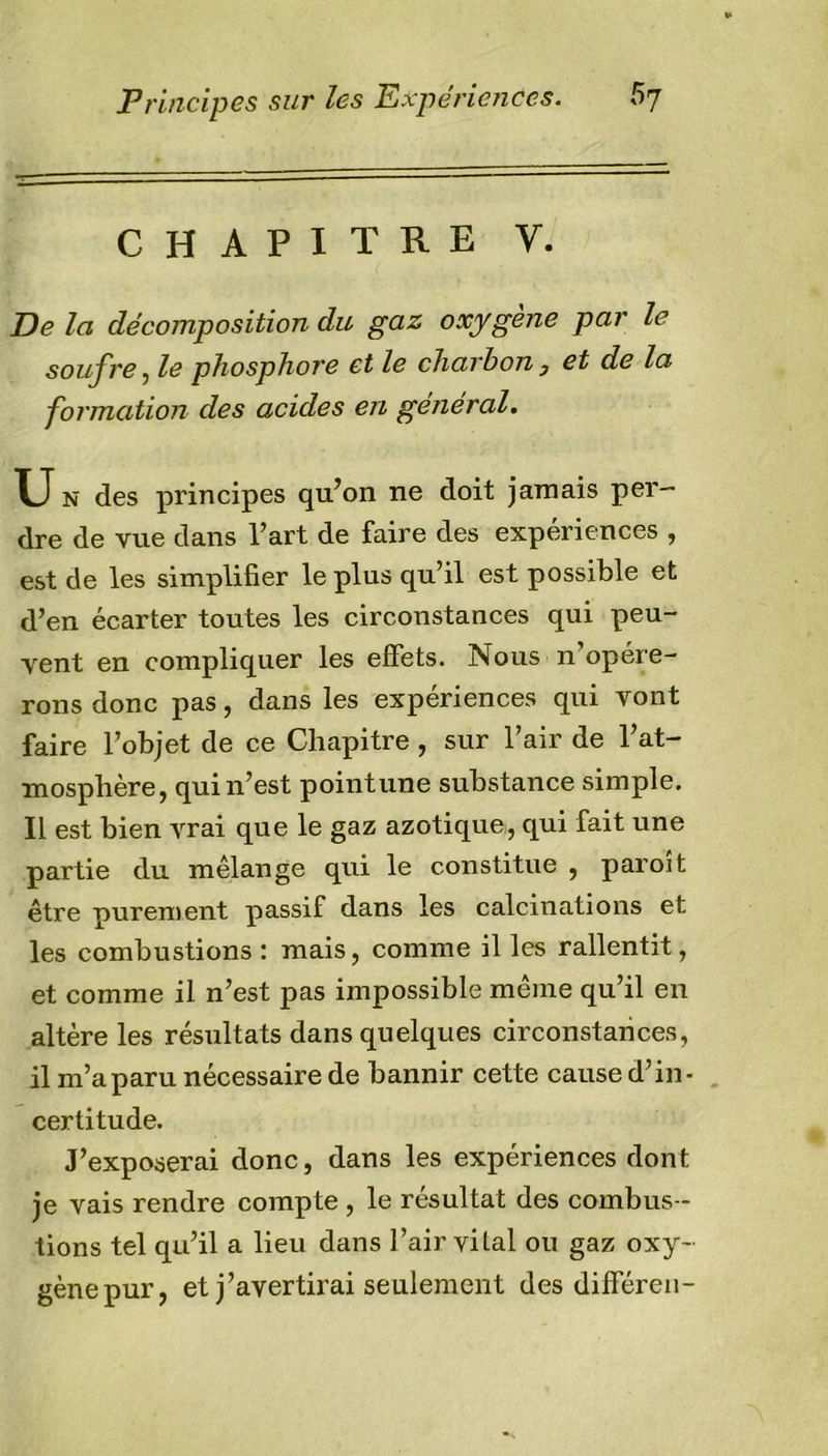 CHAPITRE V. De la décomposition du gaz oxygène par le soufre, le phosphore et le charbon , et de la formation des acides en général. U N des principes qu’on ne doit jamais per- dre de vue dans l’art de faire des expériences , est de les simplifier le plus qu’il est possible et d’en écarter toutes les circonstances qui peu- vent en compliquer les effets. Nous n opére- rons donc pas, dans les expériences qui vont faire l’objet de ce Chapitre , sur l’air de l’at- mosphère, qui n’est point une substance simple. Il est bien vrai que le gaz azotique, qui fait une partie du mélange qui le constitue , paroi t être purement passif dans les calcinations et les combustions : mais, comme il les rallentit, et comme il n’est pas impossible meme qu’il en altère les résultats dans quelques circonstances, il m’aparu nécessaire de bannir cette cause d’in- certitude. J’exposerai donc, dans les expériences dont je vais rendre compte , le résultat des combus- tions tel qu’il a lieu dans l’air vital ou gaz oxy- gène pur, et j’avertirai seulement des différen-