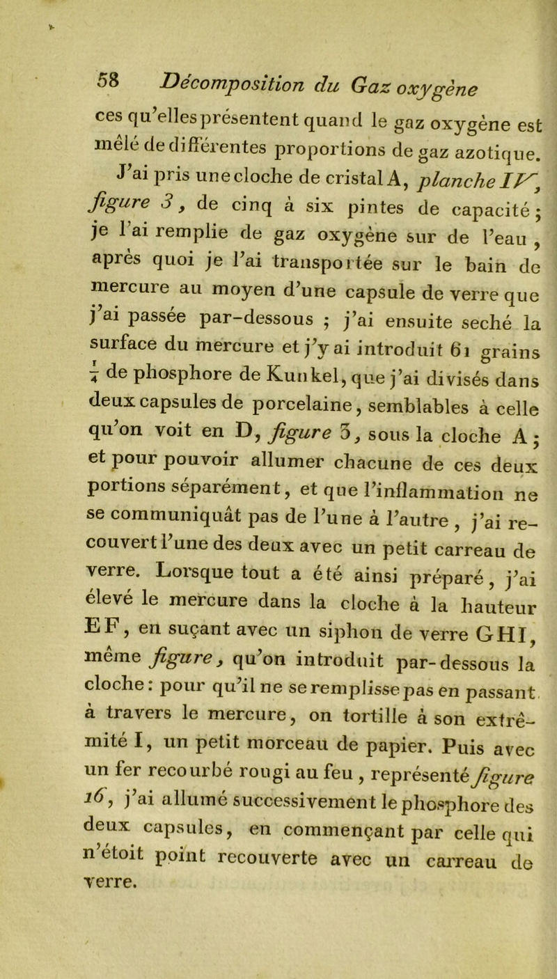 ces qu’elles présentent quand le gaz oxygène est mêlé de différentes proportions de gaz azotique. J’ai pris une cloche de cristal A, planche IV, figure 3 y de cinq à six pintes de capacité; je l ax remplie de gaz oxygène sur de l’eau , après quoi je l’ai transportée sur le bain de mercure au moyen d’une capsule de verre que j ai passée par-dessous ; j’ai ensuite séché la surface du mercure et j’y ai introduit 61 grains 4 de phosphore de Kunkel, que j’ai divisés dans deux capsules de porcelaine, semblables à celle qu on voit en D, figure o, sous la cloche A ; et pour pouvoir allumer chacune de ces deux portions séparément, et que l’inflammation ne se communiquât pas de l’une à l’autre , j’ai re- couveitl une des deux avec un petit carreau de verre. Lorsque tout a été ainsi préparé, j’ai élevé le mercure dans la cloche à la hauteur EF, en suçant avec un siphon de verre GHI, même figure y qu’on introduit par-dessous la cloche: pour qu’il ne se remplisse pas en passant à travers le mercure, on tortille à son extré- mité I, un petit morceau de papier. Puis avec un fer recourbé rougi au feu , représenté figure 16, j’ai allumé successivement le phosphore des deux capsules, en commençant par celle qui n’etoit point recouverte avec un carreau de verre.