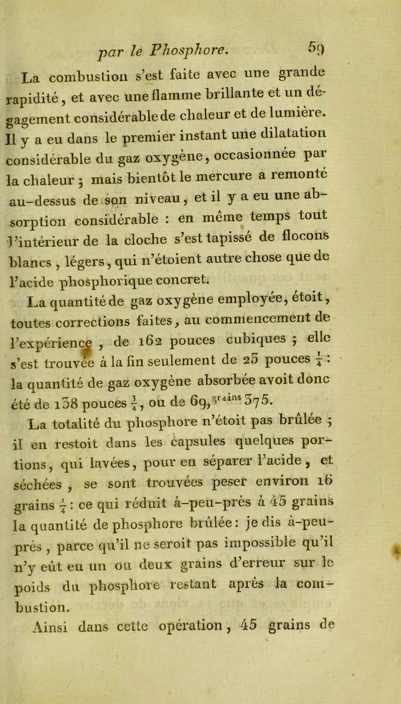 par le Phosphore. 5&lt;) La combustion s’est faite avec une grande rapidité, et avec une flamme brillante et un dé- gagement considérable de chaleur et de lumièie. Il y a eu dans le premier instant une dilatation considérable du gaz oxygène, occasionnée par la chaleur ; mais bientôt le mercure a remonté au-dessus de son niveau, et il y a eu une ab- sorption considérable : en meme temps tout l’intérieur de la cloche s’est tapissé de flocons blancs , légers, qui n’étoient autre chose que de l’acide phospliorique concret. La quantité de gaz oxygène employée, etoit, toutes corrections faites} au commencement de l’expérience , de 162 pouces cubiques j elle s’est trouvée à la fin seulement de 20 pouces - . la quantité de gaz oxygène absorbée avoit donc été de i58 pouces ou de 69,*riins op5. La totalité du. phosphore n’étoit pas brûlée ; il en restoit dans les capsules quelques poi — tions, qui lavées, pour en séparer 1 acide, et séchées , se sont trouvées peser environ ib grains } : ce qui réduit à-peu-près à 45 grains la quantité de phosphore brûlée: je dis à-peu- près , parce qu’il ne seroit pas impossible qu’il n’y eût eu un ou deux grains d erreur sur le poids du phosphore lestant api es la com bustion. Ainsi dans cette opération, 45 grains de