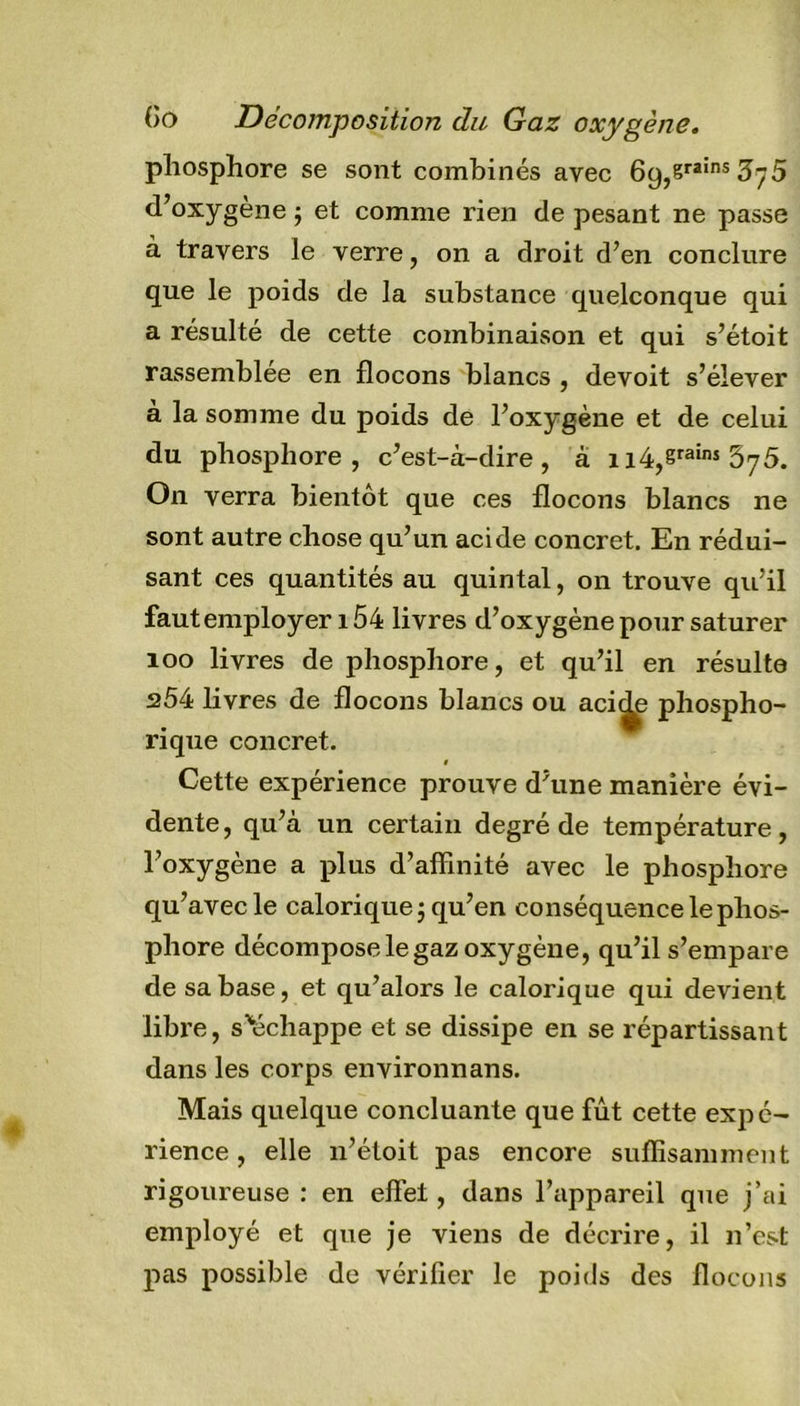 phosphore se sont combinés avec 69,sra!ns3ÿ5 d,oxygène j et comme rien de pesant ne passe a travers le verre, on a droit d’en conclure que le poids de la substance quelconque qui a résulté de cette combinaison et qui s’étoit rassemblée en flocons blancs , devoit s’élever à la somme du poids de l’oxygène et de celui du phosphore, c’est-à-dire, à n4,erains 67 5. On verra bientôt que ces flocons blancs ne sont autre chose qu’un acide concret. En rédui- sant ces quantités au quintal, on trouve qu’il faut employer 154 livres d’oxygène pour saturer 100 livres de phosphore, et qu’il en résulte 254 livres de flocons blancs ou aci^ phospho- rique concret. 1 Cette expérience prouve d’une manière évi- dente, qu’à un certain degré de température, l’oxygène a plus d’affinité avec le phosphore qu’avec le calorique j qu’en conséquence le phos- phore décompose le gaz oxygène, qu’il s’empare de sa base, et qu’alors le calorique qui devient libre, s'échappe et se dissipe en se répartissant dans les corps environnans. Mais quelque concluante que fût cette expé- rience , elle 11’étoit pas encore suffisamment rigoureuse : en effet, dans l’appareil que j’ai employé et que je viens de décrire, il n’est pas possible de vérifier le poids des flocons