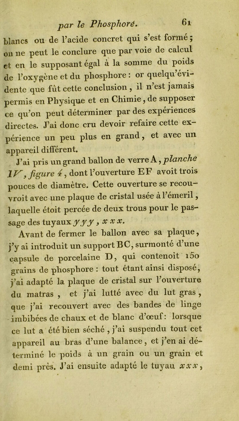 blancs ou de l’acide concret qui s’est formé ; on ne peut le conclure que par voie de calcul et en le supposant égal à la somme du poids de l’oxygène et du phosphore : or quelqu évi- dente que fût cette conclusion , il n’est jamais permis en Physique et en Chimie, de supposer ce qu’on peut déterminer par des expériences directes. J’ai donc cru devoir refaire cette ex- périence un peu plus en grand, et avec un appareil différent. J’ai pris un grand ballon de verre A, planche 1J^, figure 4, dont l’ouverture EF avoit trois pouces de diamètre. Cette ouverture se recou- vroit avec une plaque de cristal usee a 1 emeril, laquelle étoit percée de deux trous pour le pas- sage des tuyaux yyy , x xx. Avant de fermer le ballon avec sa plaque, j’y ai introduit un support BC, surmonté cl une capsule de porcelaine D, qui contenoit i5o grains de phosphore : tout étant ainsi disposej j’ai adapté la plaque de cristal sur l’ouverture du matras , et j’ai lutté avec du lut gras , que j’ai recouvert avec des bandes de linge imbibées de chaux et de blanc d’oeuf: lorsque ce lut a été bien séché , j’ai suspendu tout cet appareil au bras d’une balance, et j’en ai dé- terminé le poids à un grain ou un grain et