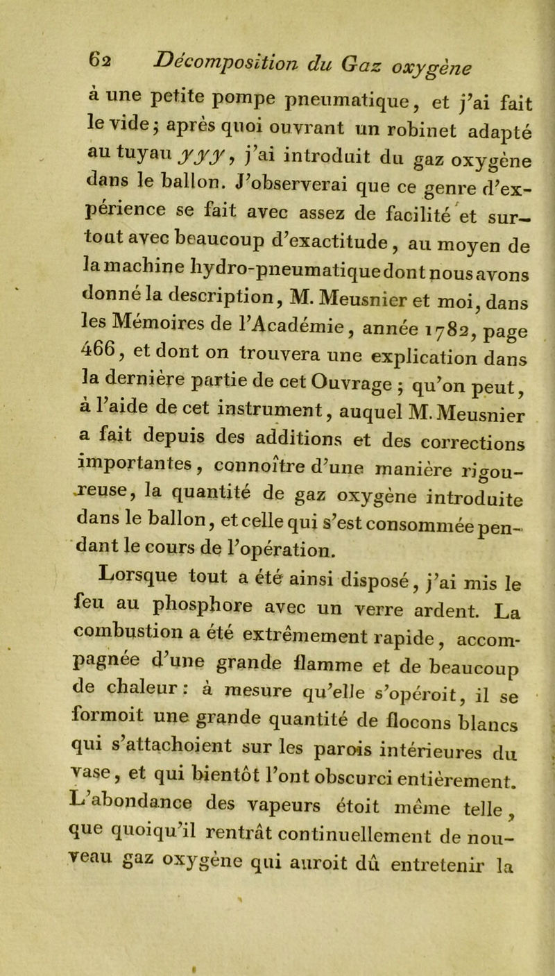 aune petite pompe pneumatique, et j’ai fait le vide ; après quoi ouvrant un robinet adapté au tuyau yyy, j’ai introduit du gaz oxygène dans le ballon. J’observerai que ce genre d’ex- perience se fait avec assez de facilité et sur- tout avec beaucoup d’exactitude , au moyen de la machine bydro-pneumatique dont nous avons donné la description, M. Meusnier et moi, dans les Mémoires de l’Académie, année 1782, page 466, et dont on trouvera une explication dans la dernière partie de cet Ouvrage ; qu’on peut, à l’aide de cet instrument, auquel M.Meusnier a fait depuis des additions et des corrections importantes , connoître d’une manière rigou- reuse, la quantité de gaz oxygène introduite dans le ballon, et celle qui s’est consommée pen- dant le cours de l’opération. Lorsque tout a été ainsi disposé, j’ai mis le feu au phosphore avec un verre ardent. La combustion a été extrêmement rapide, accom- pagnée d’une grande flamme et de beaucoup de chaleur: a mesure qu’elle s’opéroit, il se foimoit une grande quantité de flocons blancs qui s’attachoient sur les paro-is intérieures du vase, et qui bientôt l’ont obscurci entièrement. L’abondance des vapeurs étoit même telle, que quoiqu’il rentrât continuellement de nou- veau gaz oxygène qui auroit dû entretenir la