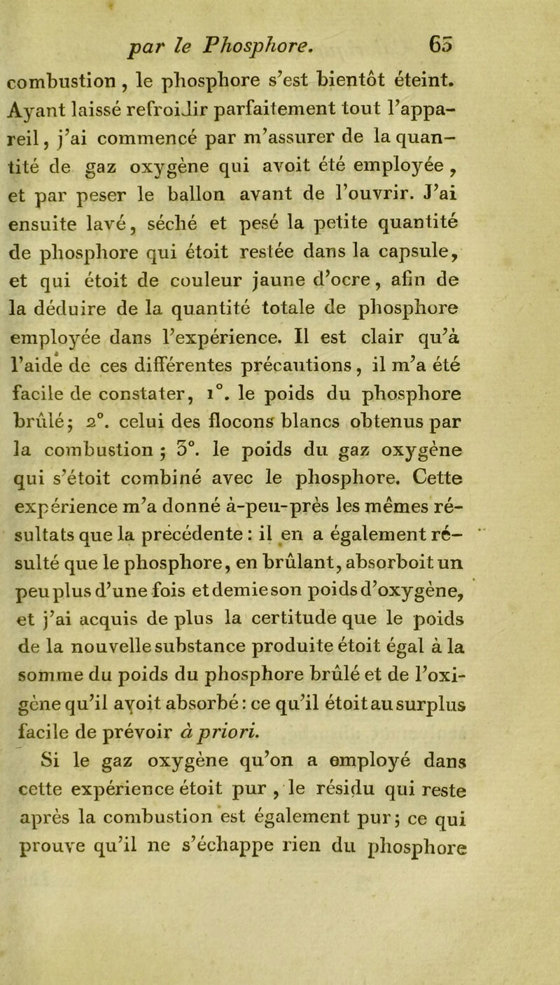 combustion , le phosphore s’est bientôt éteint. Ayant laissé refroidir parfaitement tout l’appa- reil, j’ai commencé par m’assurer de la quan- tité de gaz oxygène qui avoit été employée , et par peser le ballon avant de l’ouvrir. J’ai ensuite lavé, séché et pesé la petite quantité de phosphore qui étoit restée dans la capsule, et qui étoit de couleur jaune d’ocre, afin de la déduire de la quantité totale de phosphore emplojme dans l’expérience. Il est clair qu’à l’aide de ces différentes précautions, il m’a été facile de constater, i°. le poids du phosphore brûlé j 2°. celui des flocons blancs obtenus par la combustion ; 5°. le poids du gaz oxygène qui s’étoit combiné avec le phosphore. Cette expérience m’a donné à-peu-près les mêmes ré- sultats que la précédente : il en a également ré- sulté que le phosphore, en brûlant, absorboitun peu plus d’une fois etdemieson poids d’oxygène, et j’ai acquis de plus la certitude que le poids de la nouvelle substance produite étoit égal à la somme du poids du phosphore brûlé et de l’oxi- gène qu’il avoit absorbé: ce qu’il étoit au surplus facile de prévoir à priori. Si le gaz oxygène qu’on a employé dans cette expérience étoit pur , le résidu qui reste après la combustion est également pur; ce qui prouve qu’il ne s’échappe rien du phosphore