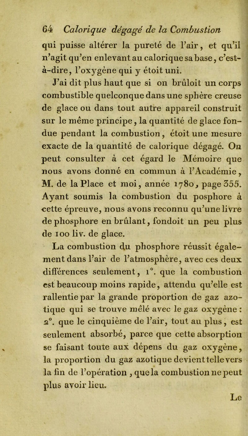 qui puisse altérer la pureté de l’air, et qu’il n’agit qu’en enlevant au calorique sa base, c’est- à-dire, l’oxygène qui y étoit uni. J’ai dit plus haut que si on brûloit un corps combustible quelconque dans une sphère creuse de glace ou dans tout autre appareil construit sur le même principe, la quantité de glace fon- due pendant la combustion , étoit une mesure exacte de la quantité de calorique dégagé. On peut consulter à cet égard le Mémoire que nous avons donné en commun à l’Académie, M. de la Place et moi, année 1780, page 355. Ayant soumis la combustion du posphore à cette épreuve, nous avons reconnu qu’une livre de phosphore en brûlant, ibndoit un peu plus de 100 liv. de glace. La combustion du phosphore réussit égale- ment dans l’air de l’atmosphère, avec ces deux différences seulement, i°. que la combustion est beaucoup moins rapide, attendu qu’elle est rallentiepar la grande proportion de gaz azo- tique qui se trouve mêlé avec le gaz oxygène : 20. que le cinquième de l’air, tout au plus, est seulement absorbé, parce que cette absorption se faisant toute aux dépens du gaz oxygène, la proportion du gaz azotique devienttelievers la fin de l’opération , que la combustion ne peut plus avoir lieu. Le