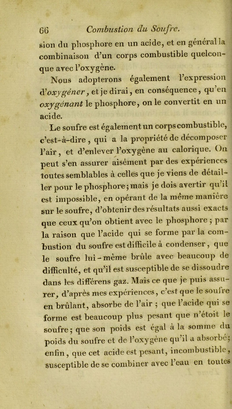 6G Combustion du Soufre. sion du phosphore en un acide, et en général la combinaison d’un corps combustible quelcon- que avec l’oxygène. Nous adopterons également l’expression d’oxygéner, et je dirai, en conséquence, qu en oxygénant le phosphore, on le convertit en un acide. Le soufre est également un corps combustible, c’est-à-dire , qui a la propriété de décomposer l’air, et d’enlever l’oxygène au calorique. On peut s’en assurer aisément par des expériences toutes semblables à celles que je viens de détail- ler pour le phosphore j mais je dois avertir qu il est impossible, en opérant de la meme maniei^ sur le soufre, d’obtenir des résultats aussi exacts que ceux qu’on obtient avec le phosphore ; par la raison que l’acide qui se forme par la com- bustion du soufre est difficile à condenser, que le soufre lui —meme bride avec beaucoup de difficulté, et qu’il est susceptible de se dissoudre dans les différens gaz. Mais ce que je puis assu- rer, d’après mes expériences, c’est que le sou Ire en brûlant, absorbe de l’air ; que l’acide qui se forme est beaucoup plus pesant que n’étoit le soufre; que son poids est égal a la somme du poids du soufre et de l’oxygène qu’il a absorbé; enfin, que cet acide est pesant, incombustible, susceptible de se combiner avec l’eau en toutes