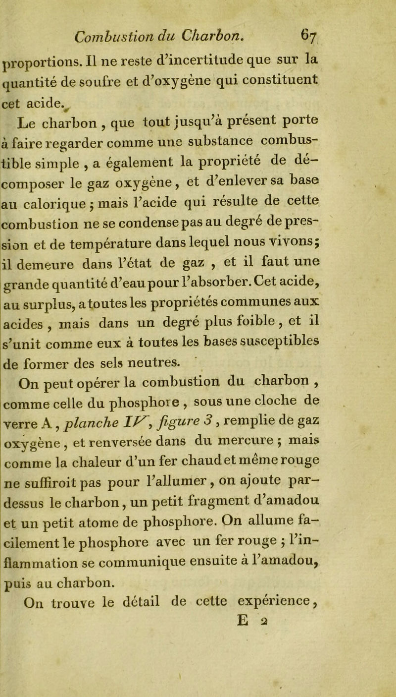 proportions. Il ne reste d’incertitude que sur la quantité de soufre et d’oxygène qui constituent cet acide. Le charbon , que tout jusqu’à présent porte à faire regarder comme une substance combus- tible simple , a également la propriété de dé- composer le gaz oxygène, et d’enlever sa base au calorique ; mais l’acide qui resuite de cette combustion ne se condense pas au degre déprés- sion et de température dans lequel nous vivons; il demeure dans l’état de gaz , et il laut une grande quantité d’eaupour l’absorber.Cet acide, au surplus, a toutes les propriétés communes aux acides , mais dans un degré plus foible, et il s’unit comme eux à toutes les bases susceptibles de former des sels neutres. On peut opérer la combustion du charbon , comme celle du phosphore , sous une cloche de verre A, planche J, figure 3 3 remplie de gaz oxygène , et renversee dans du mercure ; mais comme la chaleur d’un fer chaud et meme rouge ne suffiroitpas pour l’allumer, on ajoute par- dessus le charbon, un petit fragment d’amadou et un petit atome de phosphore. On allume fa- cilement le phosphore avec un fer rouge ; l’in- flammation se communique ensuite a 1 amadou, puis au charbon. On trouve le détail de cette expérience,