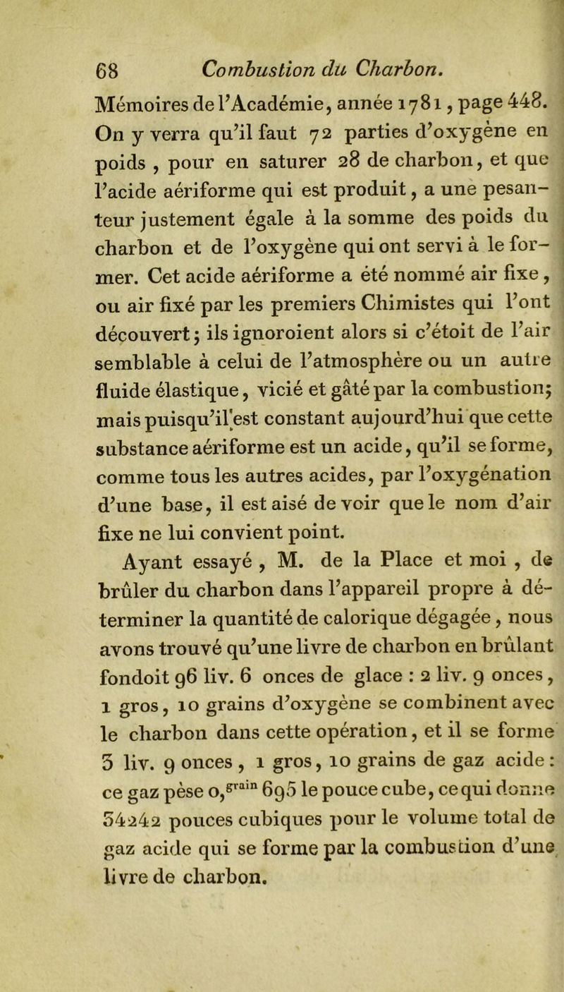 Mémoires de l’Académie, année 1781, page 448. On y verra qu’il faut 72 parties d’oxygène en poids , pour en saturer 28 de charbon, et que l’acide aériforme qui est produit, a une pesan- teur justement égale à la somme des poids du charbon et de l’oxygène qui ont servi à le for- mer. Cet acide aériforme a été nommé air fixe, ou air fixé par les premiers Chimistes qui l’ont découvert ; ils ignoroient alors si c’étoit de l’air semblable à celui de l’atmosphère ou un autre fluide élastique, vicié et gâté par la combustion; maispuisqu’il'est constant aujourd’hui que cette substance aériforme est un acide, qu’il se forme, comme tous les autres acides, par l’oxygénation d’une base, il est aisé devoir que le nom d’air fixe ne lui convient point. Ayant essayé , M. de la Place et moi , de brûler du charbon dans l’appareil propre à dé- terminer la quantité de calorique dégagée, nous avons trouvé qu’une livre de charbon en brûlant fondoit 96 liv. 6 onces de glace : 2 liv. 9 onces, 1 gros, 10 grains d’oxygène se combinent avec le charbon dans cette opération, et il se forme 5 liv. 9 onces , 1 gros, 10 grains de gaz acide : ce gaz pèse o,srain 6g5 le pouce cube, ce qui donne 54242 pouces cubiques pour le volume total de gaz acide qui se forme par la combustion d’une livre de charbon.