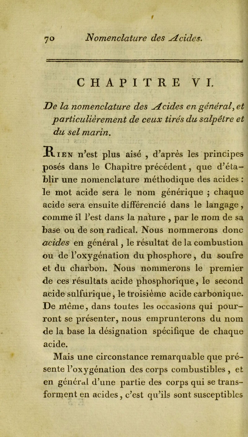 7° Nomenclature des Acides. CHAPITRE VI. De la nomenclature des Acides en général, et particulièrement de ceux tirés du salpêtre et du sel marin. R ien n’est plus aisé , d’après les principes posés dans le Chapitre précédent, que d’éta- blir une nomenclature méthodique des acides : le mot acide sera le nom générique ; chaque acide sera ensuite différencié dans le langage , comme il l’est dans la nature , par le nom de sa base ou de son radical. Nous nommerons donc acides en général, le résultat de la combustion ou de l’oxygénation du phosphore , du soufre et du charbon. Nous nommerons le premier de ces résultats acide phosphorique, le second acide sulfurique, le troisième acide carbonique. .De même, dans toutes les occasions qui pour- ront se présenter, nous emprunterons du nom de la base la désignation spécifique de chaque acide. Mais une circonstance remarquable que pré- sente l’oxygénation des corps combustibles , et en général d’une partie des corps qui se trans- forment en acides, c’est qu’ils sont susceptibles
