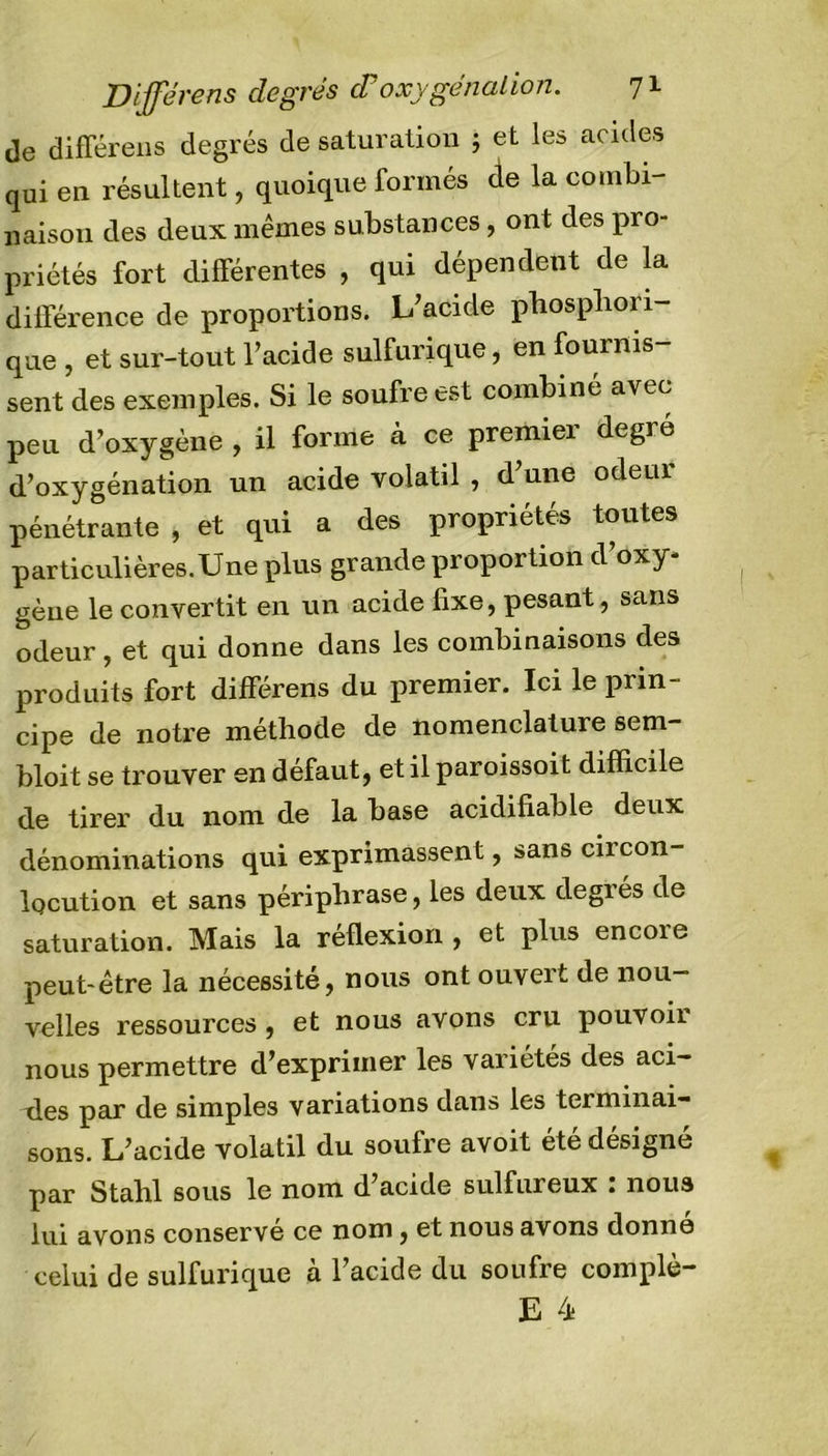 de différens degrés de saturation ; et les acides qui en résultent, quoique formés de la combi- naison des deux mêmes substances, ont des pro- priétés fort différentes , qui dépendent de la différence de proportions. L’acide phospliori- que , et sur-tout l’acide sulfurique, en fournis- sent des exemples. Si le soufre est combiné avec peu d’oxygène , il forme à ce premier degré d’oxygénation un acide volatil , d’une odeur pénétrante , et qui a des propriétés toutes particulières.Une plus grande proportion d oxy- gène le convertit en un acide fixe, pesant, sans odeur , et qui donne dans les combinaisons des produits fort différens du premier. Ici le prin- cipe de notre méthode de nomenclature sem- bloit se trouver en défaut, et il paroissoit difficile de tirer du nom de la base acidifiable deux dénominations qui exprimassent, sans circon- locution et sans périphrase, les deux degrés de saturation. Mais la réflexion , et plus encore peut-être la nécessité, nous ont ouvert de nou- velles ressources, et nous avons cru pouvoir nous permettre d’exprimer les variétés des aci- éles par de simples variations dans les terminai- sons. L’acide volatil du soufre avoit été désigné par Stahl sous le nom d’acide sulfureux : noua lui avons conservé ce nom, et nous avons donne celui de sulfurique à l’acide du soufre complè-