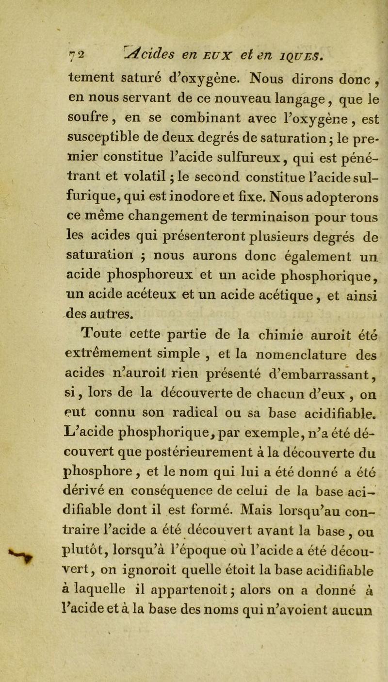 tement saturé d’oxygène. Nous dirons donc , en nous servant de ce nouveau langage, que le soufre, en se combinant avec l’oxygène, est susceptible de deux degrés de saturation ; le pre- mier constitue l’acide sulfureux, qui est péné- trant et volatil ; le second constitue l’acide sul- furique, qui est inodore et fixe. Nous adopterons ce même changement de terminaison pour tous les acides qui présenteront plusieurs degrés de saturation $ nous aurons donc également un. acide phosphoreux et un acide phosphorique, un acide acéteux et un acide acétique, et ainsi des autres. Toute cette partie de la chimie auroit été extrêmement simple , et la nomenclature des acides n’auroit rien présenté d’embarrassant, si, lors de la découverte de chacun d’eux , on eut connu son radical ou sa base acidifiable. L’acide phosphorique, par exemple, n’a été dé- couvert que postérieurement à la découverte du phosphore , et le nom qui lui a été donné a été dérivé en conséquence de celui de la base aci- difiable dont il est formé. Mais lorsqu’au con- traire l’acide a été découvert avant la base, ou plutôt, lorsqu’à l’époque où l’acide a été décou- vert, on ignoroit quelle étoit la base acidifiable à laquelle il appartenoitj alors on a donné à l’acide et à la base des noms qui n’avoient aucun