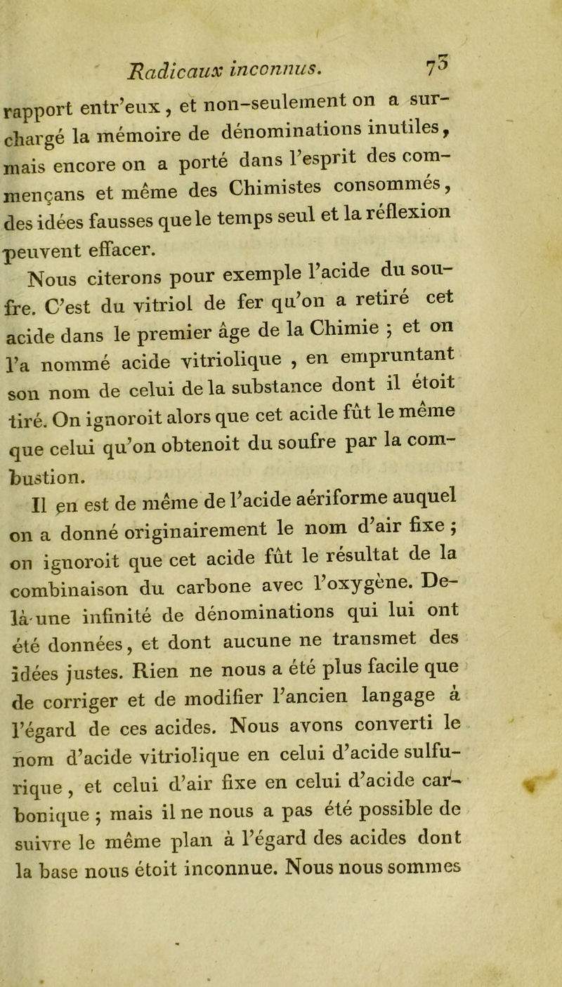 Radicaux inconnus. 7$ rapport entr’eux , et non-seulement on a sur- chargé la mémoire de dénominations inutiles, mais encore on a porté dans 1 esprit des com- mençans et même des Chimistes consommés, des idées fausses que le temps seul et la reflexion peuvent effacer. Nous citerons pour exemple l’acide du sou- fre. C’est du vitriol de fer qu’on a retiré cet acide dans le premier âge de la Chimie ; et on l’a nommé acide vitriolique , en empruntant son nom de celui de la substance dont il étoit tiré. On ignoroit alors que cet acide fût le meme que celui qu’on obtenoit du soufre par la com- bustion. Il en est de même de l’acide aériforme auquel on a donné originairement le nom d’air fixe j on ignoroit que cet acide fut le résultat de la combinaison du carbone avec l’oxygène. De- là-une infinité de dénominations qui lui ont été données, et dont aucune ne transmet des idées justes. Rien ne nous a ete plus facile que de corriger et de modifier 1 ancien langage a l’égard de ces acides. Nous avons converti le nom d’acide vitriolique en celui d’acide sulfu- rique , et celui d’air fixe en celui d’acide car- bonique j mais il ne nous a pas ete possible de suivre le même plan à l’égard des acides dont la base nous étoit inconnue. Nous nous sommes