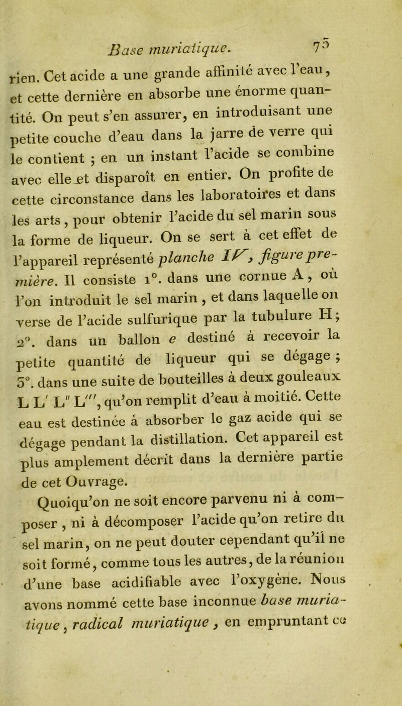 Base muriatique. 7° rien. Cet acide a une grande affinité avec 1 eau , et cette dernière en absorbe une énorme quan- tité. On peut s’en assurer, en introduisant une petite couche d’eau dans la jarre de verre qui le contient ; en un instant l’acide se combine avec elle jet disparoît, en entier. On profite de cette circonstance dans les laboratoires et dans les arts , pour obtenir l’acide du sel marin sous la forme de liqueur. On se sert à cet effet de l’appareil représenté planche IF,&gt; figure pre- mière. Il consiste i°. dans une cornue A, où l’on introduit le sel marin , et dans laquelle on verse de l’acide sulfurique par la tubulure H; 2°. dans un ballon e destiné à recevoir la petite quantité de liqueur qui se dégage; 5°. dans une suite de bouteilles à deux gouleaux L L' L L', qu’on remplit d’eau à moitié. Cette eau est destinée à absorber le gaz acide qui se dégage pendant la distillation. Cet appareil est plus amplement décrit dans la deinieie paitie de cet Ouvrage. Quoiqu’on ne soit encore parvenu ni à com- poser , ni à décomposer l’acide qu’on retire du sel marin, on ne peut douter cependant qu il ne soit formé, comme tous les autres, de la i éunion d’une base acidifiable avec l’oxygène. Nous avons nommé cette base inconnue base muria- tique , radical muriatique , en empruntant eu