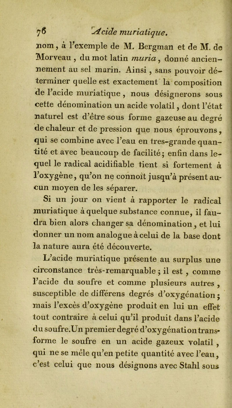 nom, à l’exemple de M. Bergman et de M. de Morveau , du mot latin muria, donné ancien- nement au sel marin. Ainsi , sans pouvoir dé- terminer quelle est exactement la composition de l’acide muriatique , nous désignerons sous cette dénomination un acide volatil, dont l’état naturel est d’étre sous forme gazeuse au degré de chaleur et de pression que nous éprouvons, qui se combine avec l’eau en tres-grande quan- tité et avec beaucoup de facilité; enfin dans le- quel le radical acidifiable tient si fortement à l’oxygène, qu’on ne connoit jusqu’à présent au- cun moyen de les séparer. Si un jour on vient à rapporter le radical muriatique à quelque substance connue, il fau- dra bien alors changer sa dénomination, et lui donner un nom analogue à celui de la base dont la nature aura été découverte. L’acide muriatique présente au surplus une circonstance très-remarquable ; il est , comme l’acide du soufre et comme plusieurs autres , susceptible de différens degrés d’oxygénation ; mais l’excès d’oxygène produit en lui un effet tout contraire à celui qu’il produit dans l’acide du soufre.Un premier degré d’oxygénation trans- forme le soufre en un acide gazeux volatil , qui ne se mêle qu’en petite quantité avec l’eau, c’est celui que nous désignons avec Stahl sous