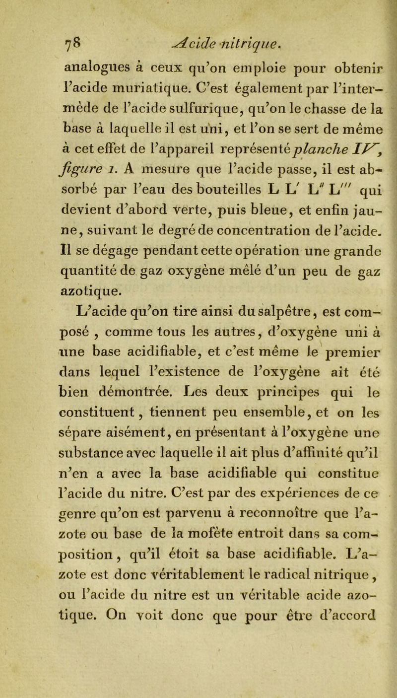 analogues à ceux qu’on emploie pour obtenir l’acide muriatique. C’est également par l’inter- mède de l’acide sulfurique, qu’on le chasse de la base à laquelle il est uni, et l’on se sert de meme à cet effet de l’appareil représenté planche It^, figure 1. A mesure que l’acide passe, il est ab- sorbé par l’eau des bouteilles L L' L Id qui devient d’abord verte, puis bleue, et enfin jau- ne, suivant le degré de concentration de l’acide. Il se dégage pendant cette opération une grande quantité de gaz oxygène mêlé d’un peu de gaz azotique. L’acide qu’on tire ainsi du salpêtre, est com- posé , comme tous les autres, d’oxygène uni à une base acidifiable, et c’est même le premier dans lequel l’existence de l’oxygène ait été bien démontrée. Les deux principes qui le constituent, tiennent peu ensemble, et on les sépare aisément, en présentant à l’oxygène une substance avec laquelle il ait plus d’affinité qu’il n’en a avec la base acidiliable qui constitue l’acide du nitre. C’est par des expériences de ce genre qu’on est parvenu à reconnoître que l’a- zote ou base de la mofète entroit dans sa com- position , qu’il étoit sa base acidifiable. L’a- zote est donc véritablement le radical nitrique, ou l’acide du nitre est un véritable acide azo- tique. On voit donc que pour être d’accord