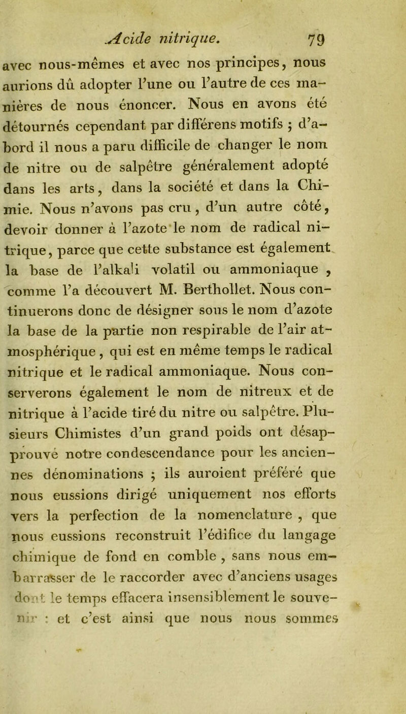 avec nous-mêmes et avec nos principes, nous aurions dû adopter l’une ou l’autre de ces ma- nières de nous énoncer. Nous en avons été détournés cependant par différens motifs ; d’a- bord il nous a paru difficile de changer le nom de nitre ou de salpêtre généralement adopté dans les arts, dans la société et dans la Chi- mie. Nous n’avons pas cru, d’un autre côté, devoir donner à l’azote le nom de radical ni- trique, parce que cette substance est également la base de l’alkaü volatil ou ammoniaque , comme l’a découvert M. Berthollet. Nous con- tinuerons donc de désigner sous le nom d’azote la base de la partie non respirable de l’air at- mosphérique , qui est en même temps le radical nitrique et le radical ammoniaque. Nous con- serverons également le nom de nitreux et de nitrique à l’acide tiré du nitre ou salpêtre. Plu- sieurs Chimistes d’un grand poids ont désap- prouvé notre condescendance pour les ancien- nes dénominations 5 ils auroient préféré que nous eussions dirigé uniquement nos efforts vers la perfection de la nomenclature , que nous eussions reconstruit l’édifice du langage chimique de fond en comble , sans nous em- barrasser de le raccorder avec d’anciens usages do 't le temps effacera insensiblement le souve- n. ■ : et c’est ainsi que nous nous sommes