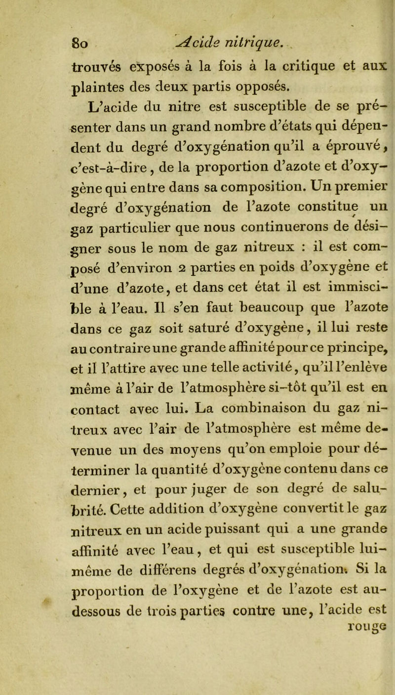 trouvés exposés à la fois à la critique et aux plaintes des deux partis opposés. L’acide du nitre est susceptible de se pré- senter dans un grand nombre d’états qui dépen- dent du degré d’oxygénation qu’il a éprouvé, c’est-à-dire , de la proportion d’azote et d’oxy- gène qui entre dans sa composition. Un premier degré d’oxygénation de l’azote constitue un gaz particulier que nous continuerons de dési- gner sous le nom de gaz nitreux : il est com- posé d’environ 2 parties en poids d’oxygène et d’une d’azote, et dans cet état il est immisci- ble à l’eau. Il s’en faut beaucoup que l’azote dans ce gaz soit saturé d’oxygène, il lui reste au contraire une grande affinité pour ce principe, et il l’attire avec une telle activité, qu’il l’enlève même à l’air de l’atmosphère si-tôt qu’il est en contact avec lui. La combinaison du gaz ni- treux avec l’air de l’atmosphère est même de- venue un des moyens qu’on emploie pour dé- terminer la quantité d’oxygène contenu dans ce dernier, et pour juger de son degré de salu- brité. Cette addition d’oxygène convertit le gaz nitreux en un acide puissant qui a une grande affinité avec l’eau, et qui est susceptible lui- même de différens degrés d’oxygénation-. Si la proportion de l’oxygène et de l’azote est au- dessous de trois parties contre une, l’acide est