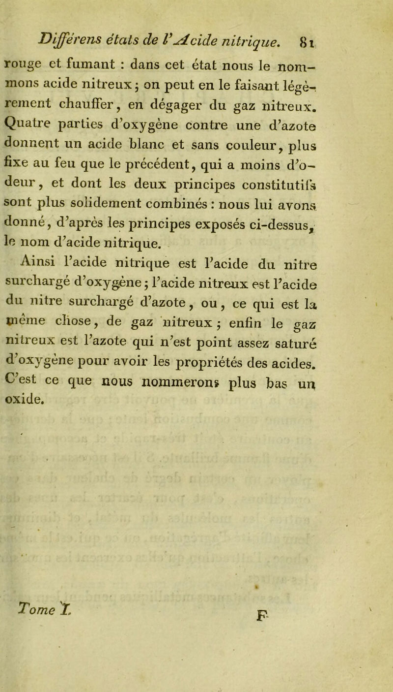 rouge et fumant : dans cet état nous le nom- mons acide nitreux ; on peut en le faisant légè- rement chauffer, en dégager du gaz nitreux. Quatre parties d’oxygène contre une d’azote donnent un acide blanc et sans couleur, plus fixe au feu que le précédent, qui a moins d’o- deur, et dont les deux principes constitutifs sont plus solidement combinés : nous lui ayons donné, d’après les principes exposés ci-dessus, le nom d’acide nitrique. Ainsi l’acide nitrique est l’acide du nitre surchargé d’oxygène ; l’acide nitreux est l’acide du nitre surchargé d’azote, ou, ce qui est la meme chose, de gaz nitreux ; enfin le gaz nitreux est l’azote qui n’est point assez saturé d’oxygène pour avoir les propriétés des acides. C’est ce que nous nommerons plus bas un oxide. Tome T. F