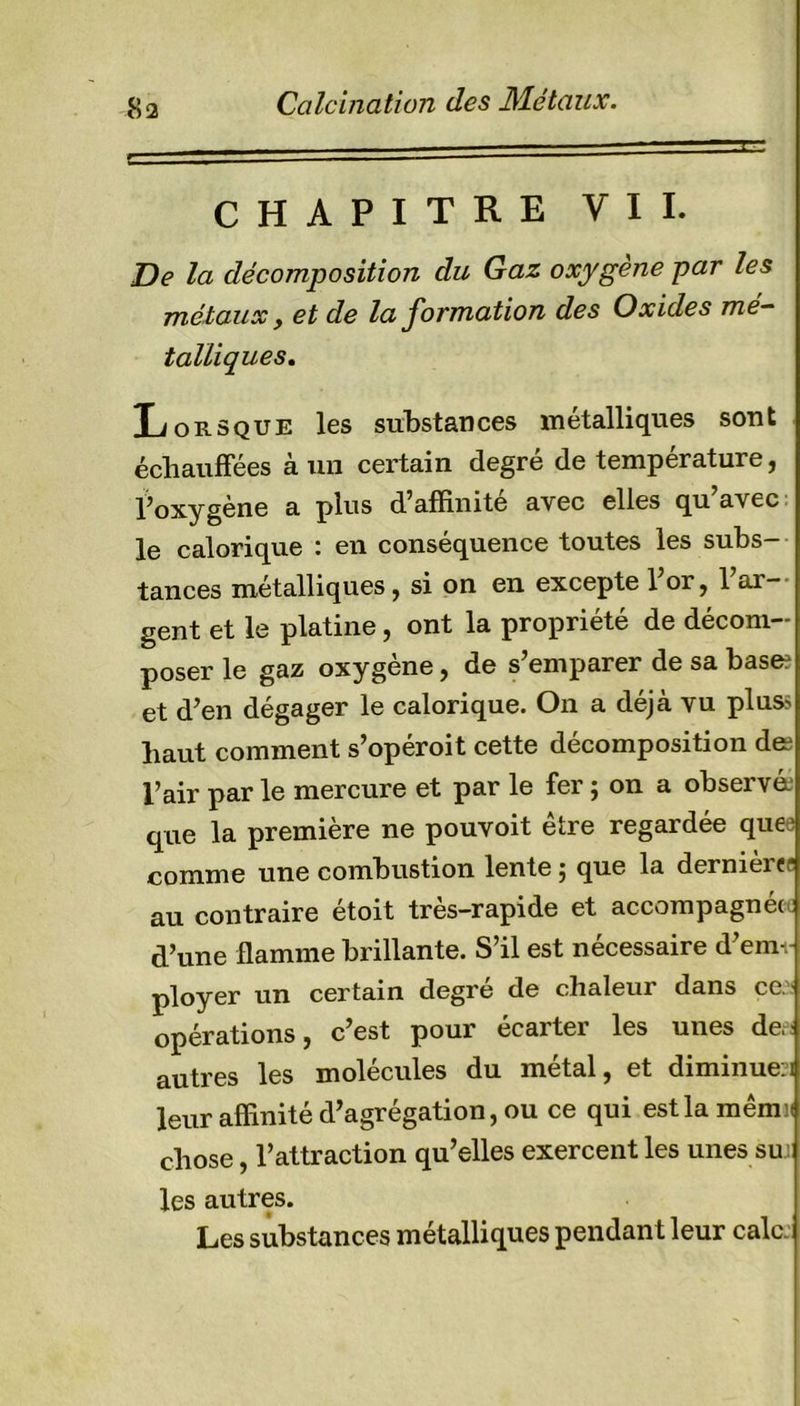 Calcination des Métaux. CHAPITRE VII. De la décomposition du Gaz oxygène par les métaux, et de la formation des Oxides mé- talliques. Lorsque les substances métalliques sont échauffées à un certain degré de température, l’oxygène a plus d’affinité avec elles qu avec le calorique : en conséquence toutes les subs- tances métalliques, si on en excepte 1 or, 1 ar- gent et le platine, ont la propriété de décom- poser le gaz oxygène, de s’emparer de sa base? et d’en dégager le calorique. On a déjà vu plus? haut comment s’opéroit cette décomposition de? l’air par le mercure et par le fer ; on a observé? que la première ne pouvoit être regardée quee comme une combustion lente ; que la dernières au contraire étoit très-rapide et accompagnée: d’une flamme brillante. S’il est nécessaire d’em-; ployer un certain degré de chaleur dans ce. opérations, c’est pour écarter les unes de,: autres les molécules du métal, et diminue?! leur affinité d’agrégation, ou ce qui estlamêmii chose, l’attraction qu’elles exercent les unes smi les autres. Les substances métalliques pendant leur cale.