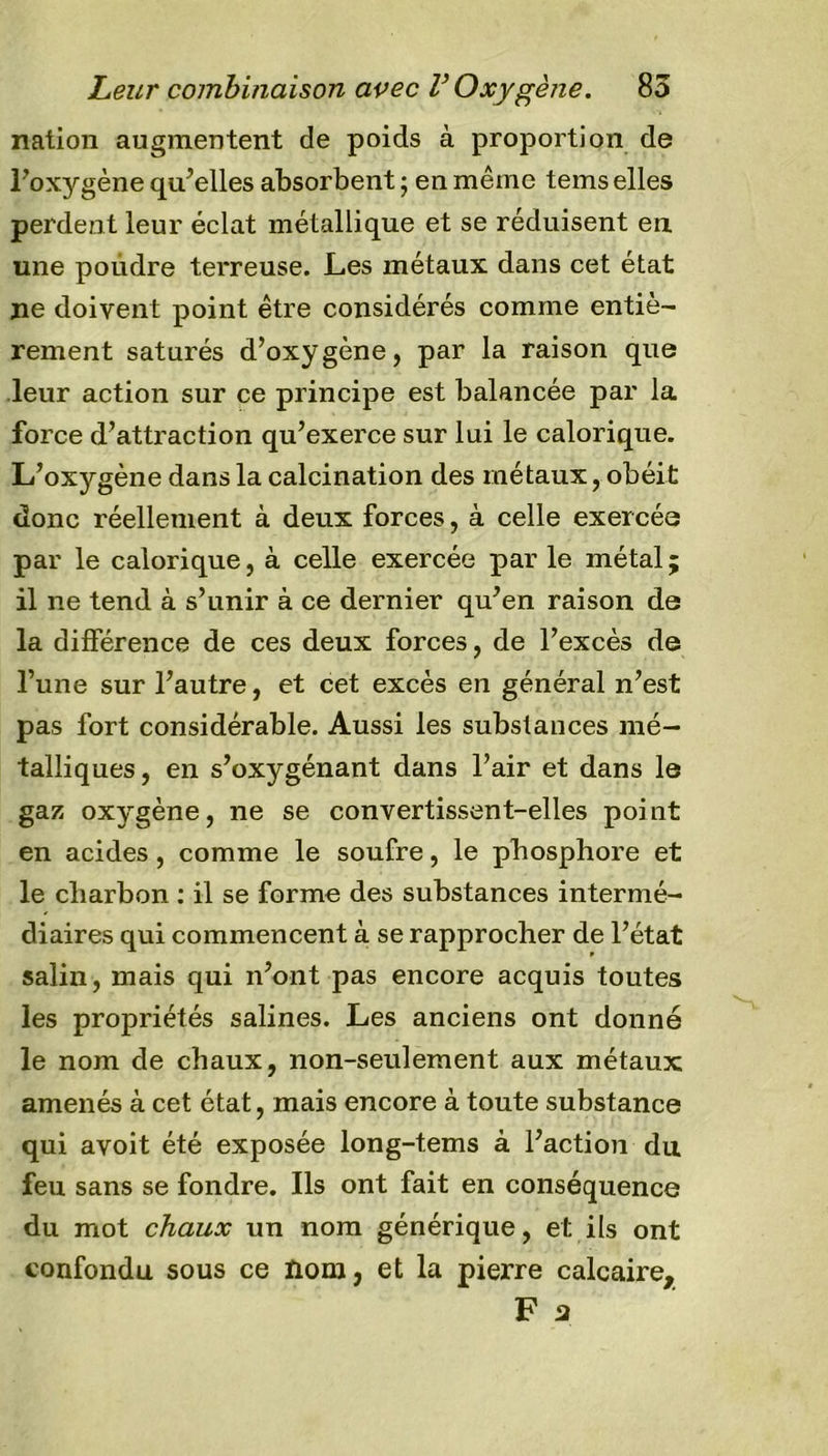 nation augmentent de poids à proportion de l’oxygène qu’elles absorbent ; en même tems elles perdent leur éclat métallique et se réduisent en une poudre terreuse. Les métaux dans cet état ne doivent point être considérés comme entiè- rement saturés d’oxygène, par la raison que leur action sur ce principe est balancée par la force d’attraction qu’exerce sur lui le calorique. L’oxygène dans la calcination des métaux, obéit donc réellement à deux forces, à celle exercée par le calorique, à celle exercée parle métal; il ne tend à s’unir à ce dernier qu’en raison de la différence de ces deux forces, de l’excès de l’une sur l’autre, et cet excès en général n’est pas fort considérable. Aussi les substances mé- talliques, en s’oxygénant dans l’air et dans le gaz oxygène, ne se convertissent-elles point en acides, comme le soufre, le phosphore et le charbon : il se forme des substances intermé- diaires qui commencent à se rapprocher de l’état salin, mais qui n’ont pas encore acquis toutes les propriétés salines. Les anciens ont donné le nom de chaux, non-seulement aux métaux amenés à cet état, mais encore à toute substance qui avoit été exposée long-tems à l’action du feu sans se fondre. Ils ont fait en conséquence du mot chaux un nom générique, et ils ont confondu sous ce ïlom, et la pierre calcaire, F 3